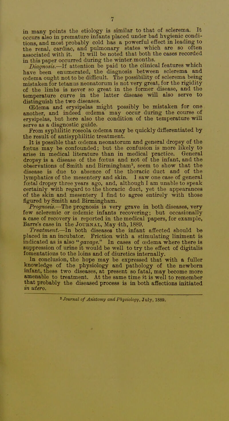 in many points the etiology is similar to that of sclerema. It occurs also in premature infants placed under bad hygienic condi- tions, and most probably cold has a powerful effect in leading to the renal, cardiac, and pulmonary states which are so often associated with it. It will be noted that both the cases recorded in this paper occurred during the winter months. Diagnosis,—If attention be paid to the clinical features which have been enumerated, the diagnosis between sclerema and oedema ought not to be difficult. The possibility of sclerema being mistaken for tetanus neonatorum is not very great, for the rigidity of the limbs is never so great in the former disease, and the temperature curve in the latter disease will also serve to distinguish the two diseases. (Edema and erysipelas might possibly be mistaken for one another, and indeed oedema may occur during the course of erysipelas, but here also the condition of the temperature will serve as a diagnostic guide. From syphilitic roseola oedema may be quickly differentiated by the result of antisyphilitic treatment. It is possible that oedema neonatorum and general dropsy of the foetus may be confounded; but the confiision is more likely to arise in medical literature than in medical practice. General dropsy is a disease of the foetus and not of the infant, and the observations of Smith and Birmingham'^, seem to show that the disease is due to absence of the thoracic duct and of the lymphatics of the mesentery and skin. 1 saw one case of general foetal dropsy three years ago, and, although I am unable to speak certainly with regard to the thoracic duct, yet the appearances of the skin and mesentery I find to agree entirely with those figured by Smith and Birmingham. Prognosis.—The prognosis is very grave in both diseases, very few scleremic or cedemic infants recovering; but occasionally a case of recovery is reported in the medical papers, for example, Barrs's case in the Jouhnax, May 4th, 1889. Treatment.-—In both diseases the infant affected should be placed in an incubator. Friction with a stimulating liniment is indicated as is also  gavage. In cases of oedema where there is suppression of urine it would be well to try the effect of digitalis fomentations to the loins and of diuretics internally. In conclusion, the hope may be expressed that with a fuller knowledge of the physiology and pathology of the newborn infant, these two diseases, at present so fatal, may become more amenable to treatment. At the same time it is well to remember that probably the diseased process is in both affections initiated in utero. Journal of Anatomy and Physiology, July, 1889.