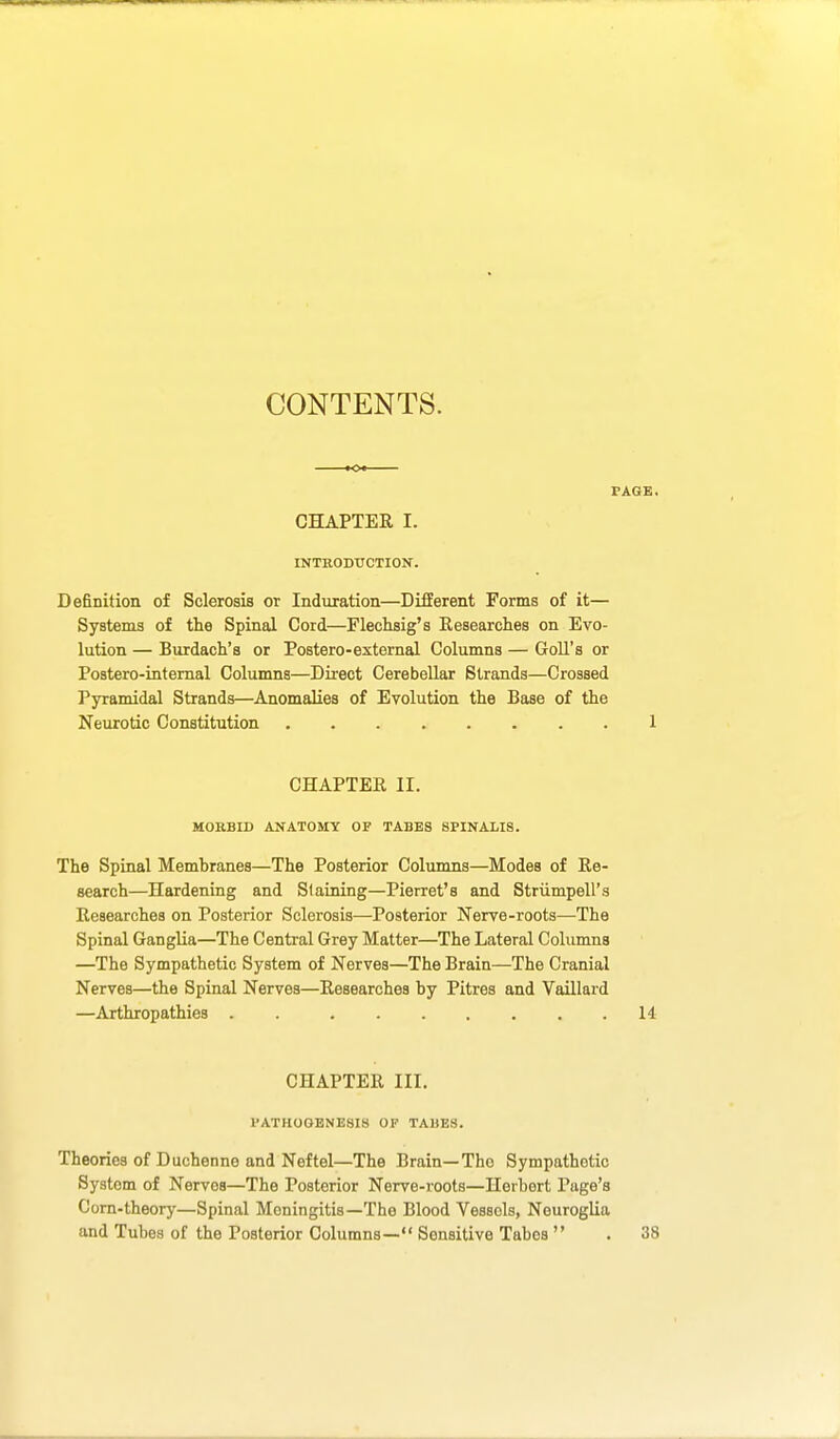 CONTENTS. PAGE, CHAPTER I. INTRODUCTION. Definition of Sclerosis or Induration—Different Forms of it— Systems of the Spinal Cord—Flechsig's Researches on Evo- lution — Bnrdach's or Postero-external Columns — Goll's or Postero-intemal Columns—Direct Cerebellar Strands—Crossed Pyramidal Strands—Anomalies of Evolution the Base of the Neurotic Constitution . 1 CHAPTER II. MOEBID ANATOMY OF TABES SPINALIS. The Spinal Membranes—The Posterior Columns—Modes of Re- search—Hardening and Slaining—Pierret's and Striimpell's Researches on Posterior Sclerosis—Posterior Nerve-roots—The Spinal Ganglia—The Central Grey Matter—The Lateral Columns —The Sympathetic System of Nerves—The Brain—The Cranial Nerves—the Spinal Nerves—Researches by Pitres and Vaillard —Arthropathies . 14 CHAPTER III. PATHOGENESIS OF TAMES. Theories of Duchenne and Neftel—The Brain—The Sympathetic System of Nerves—The Posterior Nerve-roots—Herbert Page's Corn-theory—Spinal Meningitis—The Blood Vessels, Neuroglia and Tubes of the Posterior Columns— Sensitive Tabes  . 38