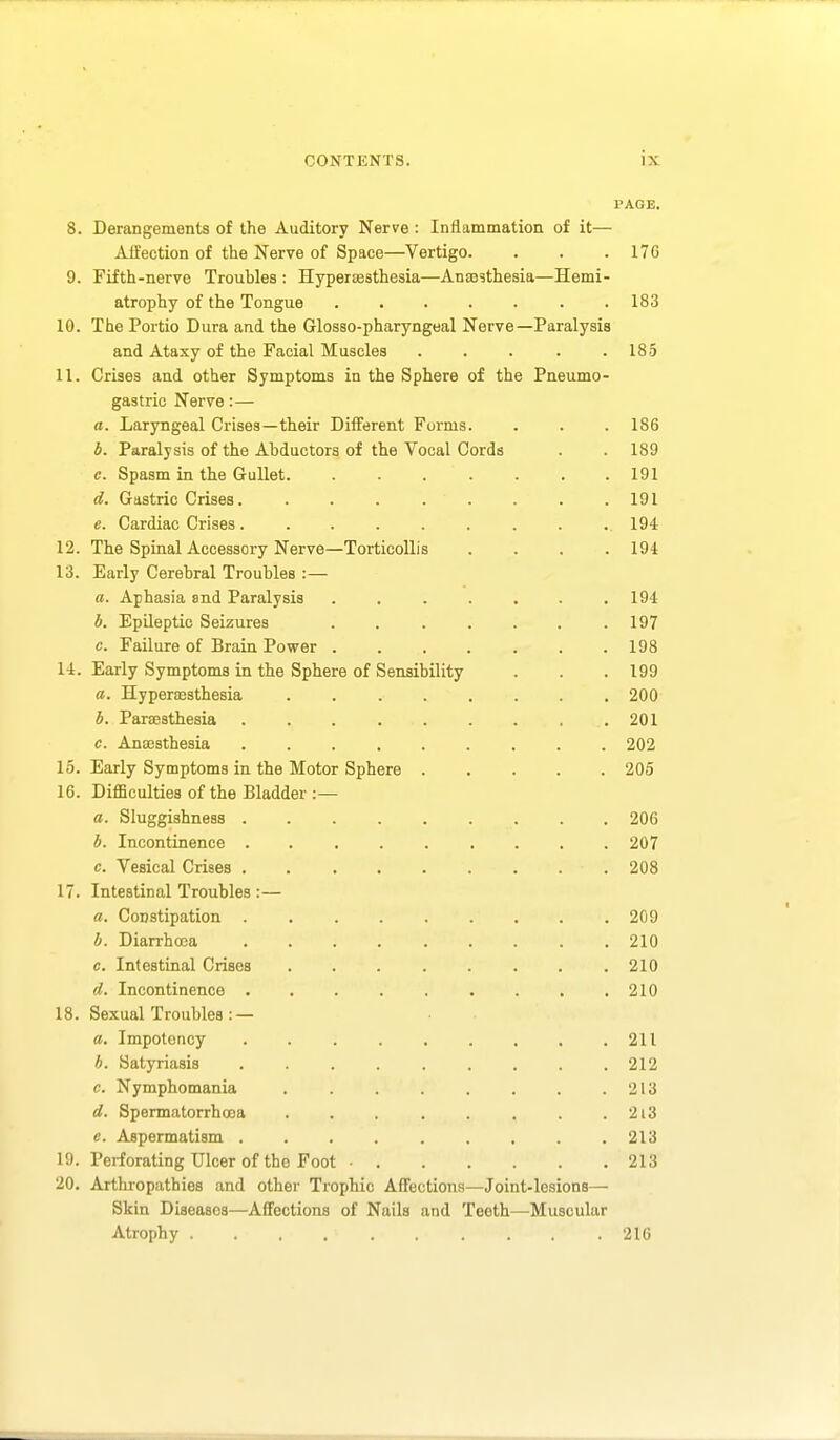 I'AGE. 8. Derangements of the Auditory Nerve: Inflammation of it— Affection of the Nerve of Space—Vertigo. . . .176 9. Fifth-nerve Troubles : Hypertesthesia—Anaesthesia—Hemi- atrophy of the Tongue .183 10. The Portio Dura and the Glosso-pharyngeal Nerve—Paralysis and Ataxy of the Facial Muscles . . . . .185 11. Crises and other Symptoms in the Sphere of the Pneumo- gastric Nerve:— a. Laryngeal Crises—their Diiferent Forms. . . . 186 4. Paralysis of the Abductors of the Vocal Cords . . 189 c. Spasm in the Gullet. ....... 191 d. Gastric Crises. . . . . . . . .191 e. Cardiac Crises. ......... 194 12. The Spinal Accessory Nerve—Torticollis .... 194 13. Early Cerebral Troubles :— a. Aphasia and Paralysis ....... 194 b. Epileptic Seizures . . . . . . .197 c. Failure of Brain Power 198 14. Early Symptoms in the Sphere of Sensibility . . . 199 a. Hypera3sthesia ........ 200 b. Paraesthesia . . . . . . . . .201 c. Anajsthesia 202 15. Early Symptoms in the Motor Sphere 205 16. DiflBculties of the Bladder :— a. Sluggishness 206 b. Incontinence . 207 c. Vesical Crises 208 17. Intestinal Troubles :— a. Constipation . 209 b. Diarrhoea 210 c. Intestinal Crises ........ 210 d. Incontinence 210 18. Sexual Troubles : — a. Impotency . 211 b. Satyriasis ......... 212 c. Nymphomania . . . . . . . .213 d. Spermatorrhoea . . . . . . . . 2i3 e. Aspermatism . . . . . . . . .213 19. Perforating Ulcer of the Foot ■ 213 20. Arthropathies and other Trophic Affections—Joint-lesions— Skin Diseases—Affections of Nails and Teeth—Muscular Atrophy 216