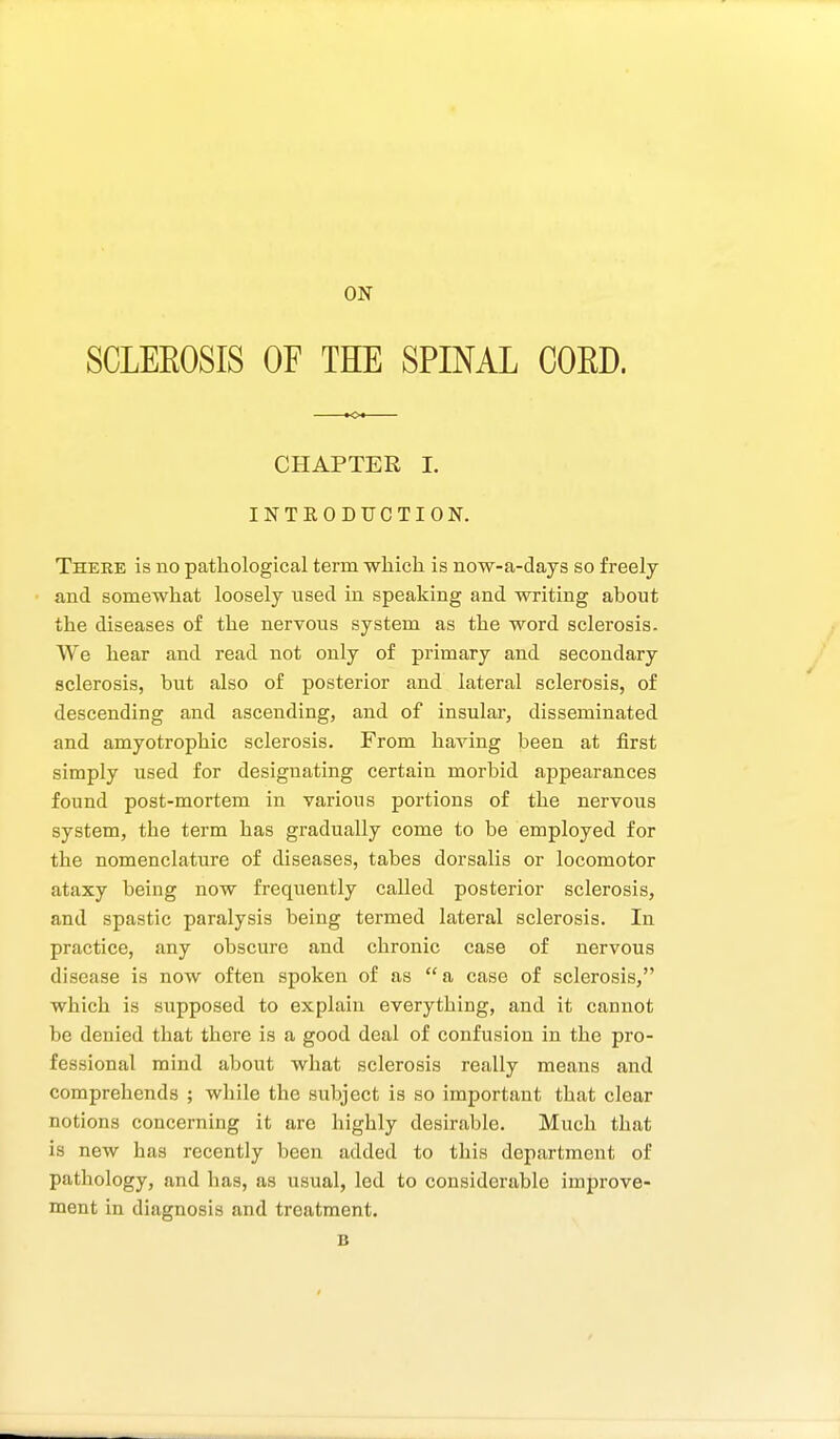 ON SCLEEOSIS OF THE SPINAL CORD. CHAPTER L INTEODUCTION, Theee is no pathological term which is now-a-days so freely and somewhat loosely used in speaking and writing about the diseases of the nervous system as the word sclerosis. We hear and read not only of primary and secondary sclerosis, but also of posterior and lateral sclerosis, of descending and ascending, and of insular, disseminated and amyotrophic sclerosis. From having been at first simply used for designating certain morbid appearances found post-mortem in various portions of the nervous system, the term has gradually come to be employed for the nomenclature of diseases, tabes dorsalis or locomotor ataxy being now frequently called posterior sclerosis, and spastic paralysis being termed lateral sclerosis. In practice, any obscure and chronic case of nervous disease is now often spoken of as  a case of sclerosis, which is supposed to explain everything, and it cannot be denied that there is a good deal of confusion in the pro- fessional mind about what sclerosis really means and comprehends ; while the subject is so important that clear notions concerning it are highly desirable. Much that is new has recently been added to this department of pathology, and has, as usual, led to considerable improve- ment in diagnosis and treatment.