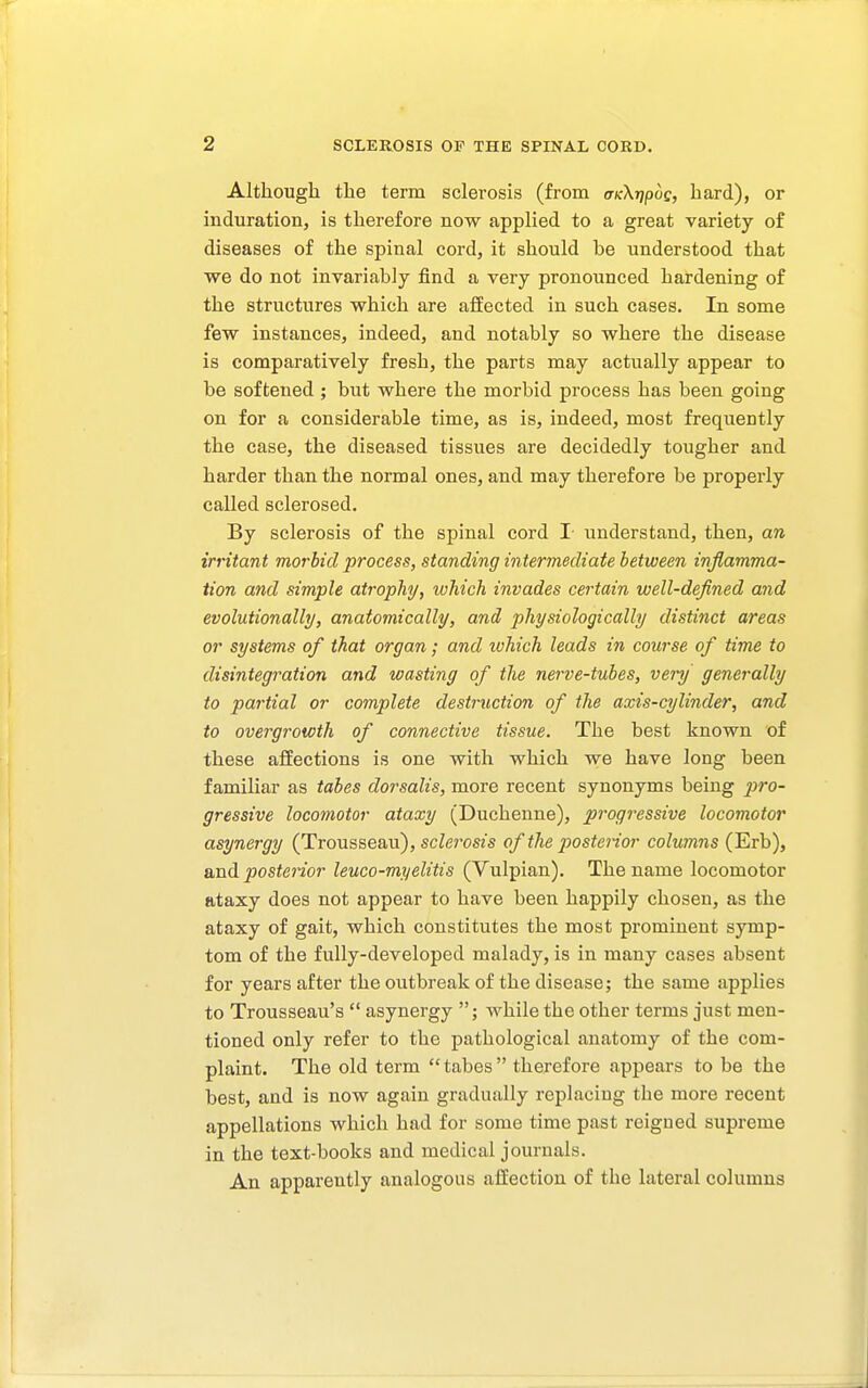 Although the term sclerosis (from ffKXripus, hard), or induration, is therefore now applied to a great variety of diseases of the spinal cord, it should be understood that we do not invariably find a very pronounced hardening of the structures which are affected in such cases. In some few instances, indeed, and notably so where the disease is comparatively fresh, the parts may actually appear to be softened ; but where the morbid process has been going on for a considerable time, as is, indeed, most frequently the case, the diseased tissues are decidedly tougher and harder than the normal ones, and may therefore be properly called sclerosed. By sclerosis of the spinal cord I understand, then, an irritant morbid process, standing intermediate between inflamma- tion and simple atrophy, which invades certain well-defined and evolutionally, anatomically, and physiologically distinct areas or systems of that organ; and ivhich leads in course of time to disintegration and wasting of the nerve-tubes, very generally to partial or complete destruction of the axis-cylinder, and to overgrowth of connective tissue. The best known of these affections is one with which we have long been familiar as tabes dorsalis, more recent synonyms being pi^o- gressive locomotor ataxy (Duchenne), progressive locomotor asynergy (Trousseau), scZeroszs of the posterior columns (Erb), and posterior leuco-myelitis (Vulpian). The name locomotor ataxy does not appear to have been happily chosen, as the ataxy of gait, which constitutes the most prominent symp- tom of the fully-developed malady, is in many cases absent for years after the outbreak of the disease; the same applies to Trousseau's  asynergy ; while the other terms just men- tioned only refer to the pathological anatomy of the com- plaint. The old term  tabes  therefore appears to be the best, and is now again gradually replacing the more recent appellations which had for some time past reigned supreme in the text-books and medical journals. An apparently analogous affection of the lateral columns