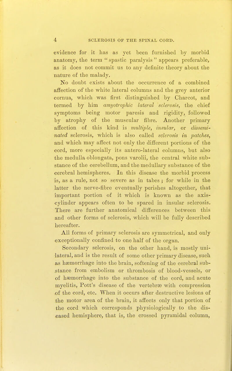 evidence for it has as yet been furnished by morbid anatomy, the term  spastic paralysis  appears preferable, as it does not commit us to any definite theory about the nature of the malady. No doubt exists about the occurrence of a combined affection of the white lateral columns and the grey anterior cornua, which was first distinguished by Charcot, and termed by him amyotrophic lateral sclerosis, the chief symptoms being motor paresis and rigidity, followed by atrophy of the muscular fibre. Another primary affection of this kind is multiple, insular, or dissemi- nated sclerosis, which is also called sclerosis in patches, and which may affect not only the different portious of the cord, more especially its antero-lateral columns, but also the medulla oblongata, pons varolii, the central white sub- stance of the cerebellum, and the medullary substance of the cerebral hemispheres. In this disease the morbid process is, as a rule, not so severe as in tabes ; for while in the latter the nerve-fibre eventually perishes altogether, that important portion of it which is known as the axis- cylinder appears often to be spared in insular sclerosis. There are further anatomical differences between this and other forms of sclerosis, which will be fully described hereafter. All forms of primary sclerosis are symmetrical, and only exceptionally confined to one half of the organ. Secondary sclerosis, on the other hand, is mostly uni- lateral, and is the result of some other primary disease, such as haemorrhage into the brain, softening of the cerebral sub- stance from embolism or thrombosis of blood-vessels, or of haemorrhage into the substance of the cord, and acute myelitis, Pott's disease of the vertebrae with compression of the cord, etc. When it occurs after destructive lesions of the motor area of the brain, it affects only that portion of the cord which corresponds physiologically to the dis- eased hemisphere, that is, the crossed pyramidal column,