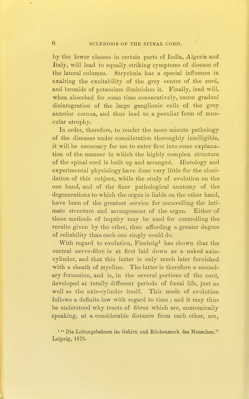 by the lower classes in certain parts of India, Algeria and Italy, will lead to equally striking symptoms of disease of the lateral columns. Strychnia has a special influence in exalting the excitability of the grey centre of the cord, and bromide of potassium diminishes it. Finally, lead will, when absorbed for some time consecutively, cause gradual disintegration of the large ganglionic cells of the grey anterior cornua, and thus lead to a peculiar form of mus- cular atrophy. In order, therefore, to render the more minute pathology of the diseases under consideration thoroughly intelligible, it will be necessary for me to enter first into some explana- tion of the manner in which the highly complex structure of the spinal cord is built up and arranged. Histology and experimental physiology have done very little for the eluci- dation of this subject, while the study of evolution on the one hand, and of the finer pathological anatomy of the degenerations to which the organ is liable on the other hand, have been of the greatest service for unravelling the inti- mate structure and arrangement of the organ. Either of these methods of inquiry may be used for controlling the results given by the other, thus affording a greater degree of reliability than each one singly could do. With regard to evolution, Flechsig^ has shown that the central nerve-fibre is at first laid down as a naked axis- cylinder, and that this latter is only much later furnished with a sheath of myeline. The latter is therefore a second- ary formation, and is, in the several portions of the cord, developed at totally different periods of foetal life, just as well as the axis-cylinder itself. This mode of evolution follows a definite law with regard to time ; and it may thus be understood why tracts of fibres which are, anatomically speaking, at a considerable distance from each other, are, *  Die Leitungsbahnen im Gehu'n und Riickenmark des Menschen. Leipzig, 1876.