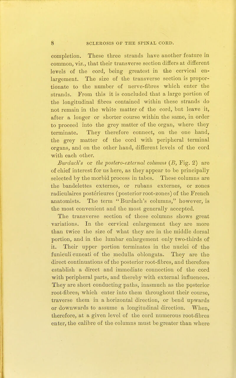 completion. These three strands have another feature in common, viz., that their transverse section differs at different levels of the cord, being greatest in the cervical en- largement. The size of the transverse section is propor- tionate to the number of nerve-fibres which enter the strands. From this it is concluded that a large portion of the longitudinal fibres contained within these strands do not remain in the white matter of the cord, but leave it, after a longer or shorter course within the same, in order to proceed into the grey matter of the organ, where they terminate. They therefore connect, on the one hand, the grey matter of the cord with peripheral terminal organs, and on the other hand, different levels of the cord with each other. BurdacKs or the postero-external columns (B, Fig. 2) are of chief interest for us here, as they appear to be principally selected by the morbid process in tabes. These columns are the bandelettes externes, or rubans externes, or zones radiculaires posterieures (posterior root-zones) of the French anatomists. The term Burdach's columns, however, is the most convenient and the most generally accepted. The transverse section of these columns shows great variations. In the cervical enlargement they are more than twice the size of what they are in the middle dorsal portion, and in the lumbar enlargement only two-thirds of it. Their upper portion terminates in the nuclei of the funiculi cuneati of the medulla oblongata. They are the direct continuations of the posterior root-fibres, and therefore estabUsh a direct and immediate connection of the cord with peripheral parts, and thereby with external influences. They are short conducting paths, inasmuch as the posterior root-fibres, which enter into them throughout their course, traverse them in a horizontal direction, or bend upAvards or downwards to assume a longitudinal direction. When, therefore, at a given level of the cord numerous root-fibres enter, the calibre of the columns must be greater than where