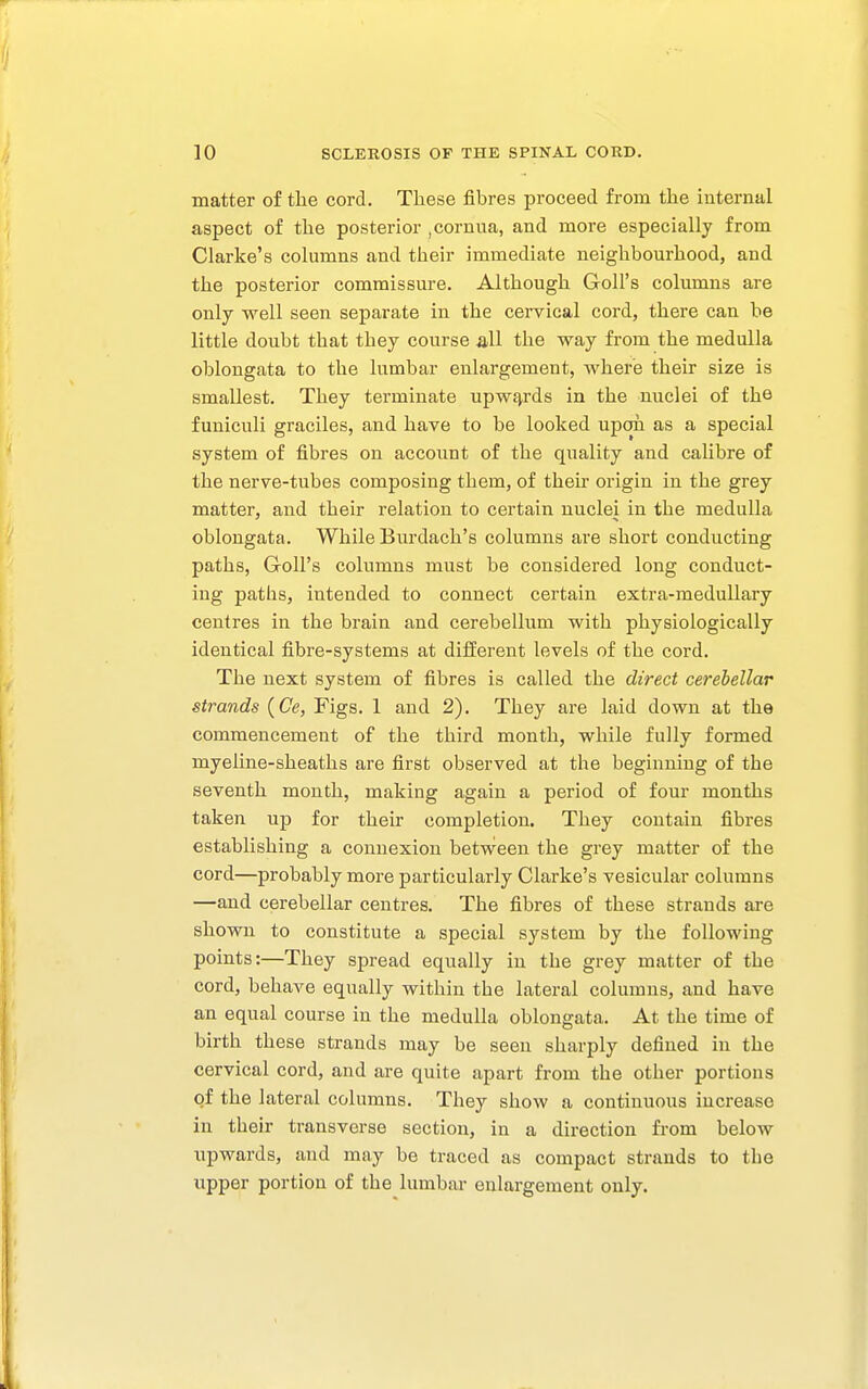 matter of the cord. These fibres proceed from the internal aspect of the posterior ,cornua, and more especially from Clarke's columns and their immediate neighbourhood, and the posterior commissure. Although Goll's columns are only well seen separate in the cervical cord, there can he little doubt that they course all the way from the medulla oblongata to the lumbar enlargement, where their size is smallest. They terminate upwf^rds in the nuclei of the funiculi graciles, and have to be looked upon as a special system of fibres on account of the quality and calibre of the nerve-tubes composing them, of their origin in the grey matter, and their relation to certain nuclei in the medulla oblongata. While Burdach's columns are short conducting paths, Goll's columns must be considered long conduct- ing paths, intended to connect certain extra-medullary centres in the brain and cerebellum with physiologically identical fibre-systems at different levels of the cord. The next system of fibres is called the direct cerebellar strands {Ce, Figs. 1 and 2), They are laid down at the commencement of the third month, while fully formed myeline-sheaths are first observed at the beginning of the seventh month, making again a period of four months taken up for their completion. They contain fibres establishing a connexion between the grey matter of the cord—probably more particularly Clarke's vesicular columns —and cerebellar centres. The fibres of these strands are shown to constitute a special system by the following points:—They spread equally in the grey matter of the cord, behave equally within the lateral columns, and have an equal course in the medulla oblongata. At the time of birth these strands may be seen sharply defined in the cervical cord, and are quite apart from the other portions of the lateral columns. They show a continuous increase in their transverse section, in a direction from below upwards, and may be traced as compact strands to the upper portion of the lumbar enlargement only.