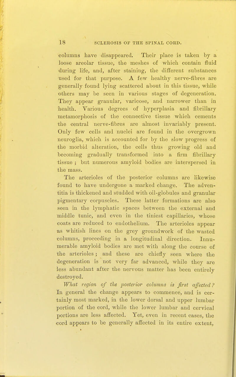 columns liave disappeared. Their place is taken by a loose areolar tissue, the meshes of which contain fluid during life, and, after staining, the different substances used for that purpose. A few healthy nerve-fibres are generally found lying scattered about in this tissue, while others may be seen in various stages of degeneration. They appear granular, varicose, and narrower than in health. Various degrees of hyperplasia and fibrillary metamorphosis of the connective tissue which cements the central nerve-fibres are almost invariably present. Only few cells and nuclei are found in the overgrown neuroglia, which is accounted for by the slow progress of the morbid alteration, the cells thus growing old and becoming gradually transformed into a firm fibrillary tissue ; but numerous amyloid bodies are interspersed in the mass. The arterioles of the posterior columns are likewise found to have undergone a marked change. The adven- titia is thickened and studded with oil-globules and granular pigmentary corpuscles. These latter formations are also seen in the lymphatic spaces between the external and middle tunic, and even in the tiniest capillaries, whose coats are reduced to endothelium. The arterioles appear as whitish lines on the grey groundwork of the wasted columns, proceeding in a longitudinal direction. Innu- merable amyloid bodies are met with along the course of the arterioles; and these are chiefly seen where the degeneration is not very far advanced, while they are less abundant after the nervous matter has been entirely destroyed. Wliat region of the posterior columns is first affected? In general the change appears to commence, and is cer- tainly most marked, in the lower dorsal and upper lumbar portion of the cord, while the lower lumbar and cervical portions are less affected. Yet, even in recent cases, the cord appears to be generally affected in its entire extent,