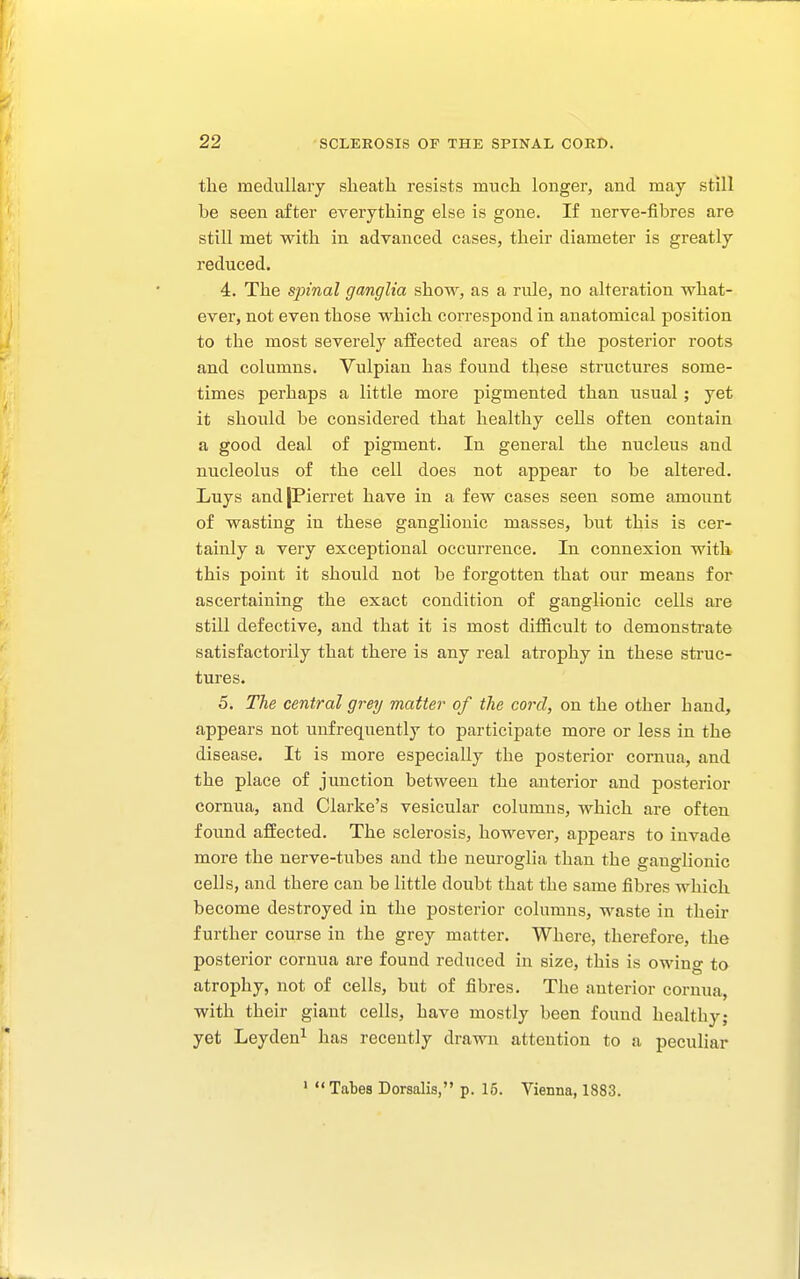 the medullary slieatli resists much longer, and may still be seen after everything else is gone. If nerve-fibres are still met with in advanced cases, their diameter is greatly reduced. 4. The spinal ganglia show, as a rule, no alteration what- ever, not even those which correspond in anatomical position to the most severely affected areas of the posterior roots and columns. Vulpian has found these structures some- times perhaps a little more pigmented than usual ; yet it should be considered that healthy cells often contain a good deal of pigment. In general the nucleus and nucleolus of the cell does not appear to be altered. Luys andjPierret have in a few cases seen some amount of wasting in these ganglionic masses, but this is cer- tainly a very exceptional occurrence. In connexion with this point it should not be forgotten that our means for ascertaining the exact condition of ganglionic cells are still defective, and that it is most difficult to demonstrate satisfactorily that there is any real atrophy in these struc- tures. 5. The central grey matter of the cord, on the other hand, appears not tinfrequently to participate more or less in the disease. It is more especially the posterior cornua, and the place of junction between the anterior and posterior cornua, and Clarke's vesicular columns, which are often found affected. The sclerosis, however, appears to invade more the nerve-tubes and the neuroglia than the ganglionic cells, and there can be little doubt that the same fibres which become destroyed in the posterior columns, waste in their further course in the grey matter. Where, therefore, the posterior cornua are found reduced in size, this is owing to atrophy, not of cells, but of fibres. The anterior cornua, with their giant cells, have mostly been found healthy; yet Leyden^ has recently drawn attention to a peculiar ' Tabes Dorsalis, p. 15. Vienna, 1883.