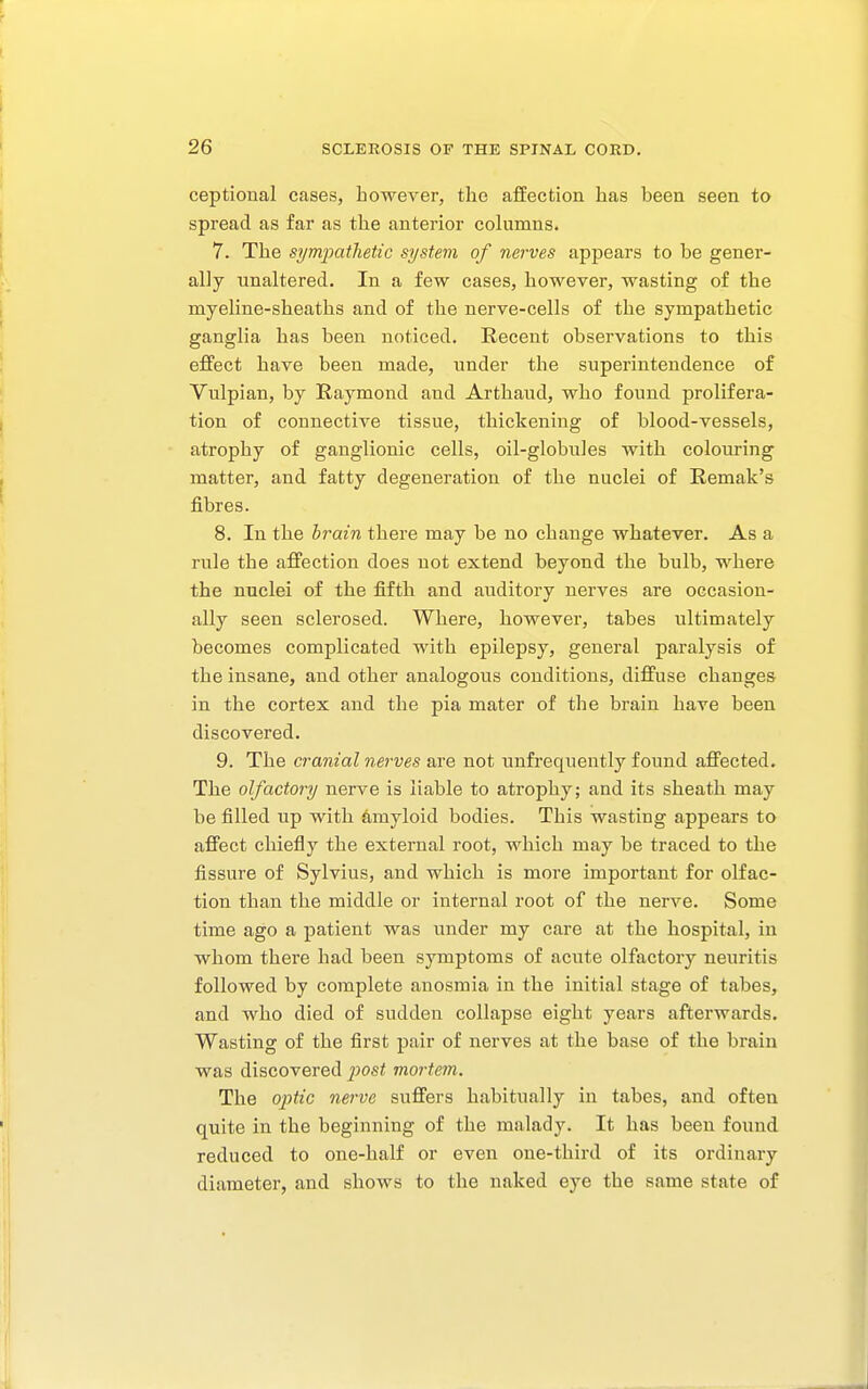 ceptional cases, however, the afEection has been seen to spread as far as the anterior columns. 7. The sympathetic system of nerves appears to be gener- ally unaltered. In a few cases, however, wasting of the myeline-sheaths and of the nerve-cells of the sympathetic ganglia has been noticed. Recent observations to this effect have been made, under the superintendence of Vulpian, by Raymond and Arthaud, who found prolifera- tion of connective tissue, thickening of blood-vessels, atrophy of ganglionic cells, oil-globules with colouring matter, and fatty degeneration of the nuclei of Remak's fibres. 8. In the brain there may be no change whatever. As a rule the affection does not extend beyond the bulb, where the nuclei of the fiftb and auditory nerves are occasion- ally seen sclerosed. Where, however, tabes ultimately becomes complicated with epilepsy, general paralysis of the insane, and other analogous conditions, diffuse changes in the cortex and the pia mater of the brain have been discovered. 9. The cranial nerves are not unfrequently found affected. The olfactory nerve is liable to atrophy; and its sheath may be filled up with amyloid bodies. This wasting appears to affect chiefiy the external root, which may be traced to the fissure of Sylvius, and which is more important for olfac- tion than the middle or internal root of the nerve. Some time ago a patient was under my care at the hospital, in whom there had been symptoms of acute olfactory neuritis followed by complete anosmia in the initial stage of tabes, and who died of sudden collapse eight years afterwards. Wasting of the first pair of nerves at the base of the brain was discovered i^ost mortem. The oi->tic nerve suffers habitually in tabes, and often quite in the beginning of the malady. It has been found reduced to one-half or even one-third of its ordinary diameter, and shows to the naked eye the same state of