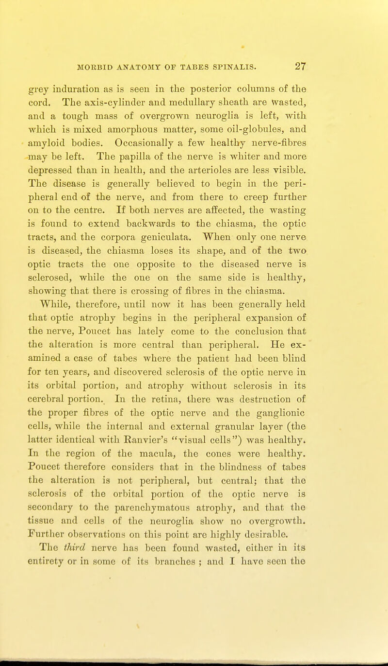 grey induration as is seen in the posterior columns of the cord. The axis-cylinder and medullary sheath are Wasted, and a tough mass of overgrown neuroglia is left, with which is mixed amorphous matter, some oil-globules, and amyloid bodies. Occasionally a few healthy nerve-fibres may be left. The papilla of the nerve is whiter and more depressed than in health, and the arterioles are less visible. The disease is generally believed to begin in the peri- pheral end of the nerve, and from there to creep further on to the centre. If both nerves are affected, the wasting is found to extend backwards to the chiasma, the optic tracts, and the corpora geniculata. When only one nerve is diseased, the chiasma loses its shape, and of the two optic tracts the one opposite to the diseased nerve is sclerosed, while the one on the same side is healthy, showing that there is crossing of fibres in the chiasma. While, therefore, until now it has been generally held that optic atrophy begins in the peripheral expansion of the nerve, Poucet has lately come to the conclusion that the alteration is more central than peripheral. He ex- amined a case of tabes where the patient had been blind for ten years, and discovered sclerosis of the optic nerve in its orbital portion, and atrophy without sclerosis in its cerebral portion. In the retina, there was destruction of the proper fibres of the optic nerve and the ganglionic cells, while the internal and external granular layer (the latter identical with Ranvier's visual cells) was healthy. In the region of the macula, the cones were healthy. Poucet therefore considers that in the blindness of tabes the alteration is not peripheral, but central; that the sclerosis of the orbital portion of the optic nerve is secondary to the parenchymatous atrophy, and that the tissue and cells of the neuroglia show no overgrowth. Further observations on this point are highly desirable. The third nerve has been found wasted, either in its entirety or in some of its branches ; and I have seen the