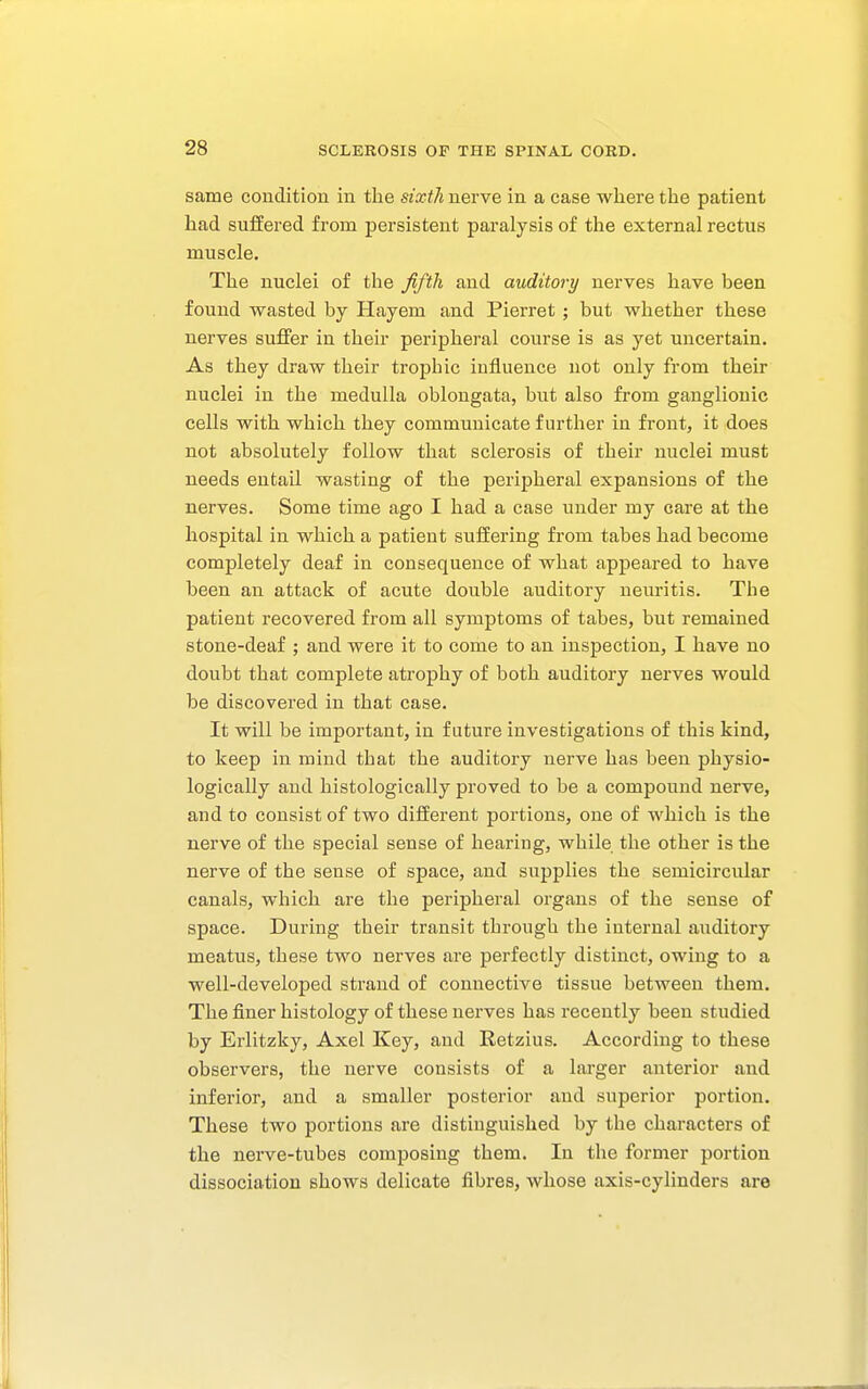 same condition in the sixth nerve in a case where the patient had suffered from persistent paralysis of the external rectus muscle. The nuclei of the ffth and auditory nerves have been found wasted by Hayem and Pierret ; but whether these nerves suffer in their peripheral course is as yet uncertain. As they draw their trophic influence not only from their nuclei in the medulla oblongata, but also from ganglionic cells with which they communicate further in front, it does not absolutely follow that sclerosis of their nuclei must needs entail wasting of the peripheral expansions of the nerves. Some time ago I had a case under my care at the hospital in which a patient suffering from tabes had become completely deaf in consequence of what appeared to have been an attack of acute double auditory neuritis. The patient recovered from all symptoms of tabes, but remained stone-deaf ; and were it to come to an inspection, I have no doubt that complete atrophy of both auditory nerves would be discovered in that case. It will be important, in future investigations of this kind, to keep in mind that the auditory nerve has been physio- logically and histologically proved to be a compound nerve, and to consist of two different portions, one of which is the nerve of the special sense of hearing, while the other is the nerve of the sense of space, and supplies the semicircular canals, which are the peripheral organs of the sense of space. During their transit through the internal auditory meatus, these two nerves are perfectly distinct, owing to a well-developed strand of connective tissue between them. The finer histology of these nerves has recently been studied by Erlitzky, Axel Key, and Retzius. According to these observers, the nerve consists of a larger anterior and inferior, and a smaller posterior and superior portion. These two portions are distinguished by the characters of the nerve-tubes composing them. In the former portion dissociation shows delicate fibres, whose axis-cylinders are