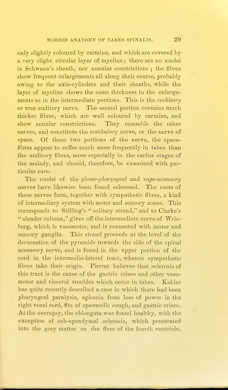 only slightly coloured by carmine, and which are covered by- a very slight circular layer of myeline; there are no nuclei in Schwann's sheath, nor annular constrictions ; the fibres show frequent enlargements all along their course, probably owing to the axis-cylinders and their sheaths, while the layer of myeline shows the same thickness in the enlarge- ments as in the intermediate portions. This is the coclileary or true auditory nei-ve. The second portion contains much thicker fibres, which are well coloured by carmine, and show annular constrictions. They resemble the other nerves, and constitute the vestihulary nerve, or the nerve of space. Of these two portions of the nerve, the space- fibres appear to suffer much more frequently in tabes than the auditory fibres, more especially in the earlier stages of the malady, and should, therefore, be examined with par- ticular care. The nuclei of the glosso-2^1iaryngeal and vago-accessory nerves have likewise been found sclerosed. The roots of these nerves form, together with sympathetic fibres, a kind of intermediary system with motor and sensory zones. This corresponds to Stilling's  solitary strand, and to Clarke's  slender column, gives off the intermediate nerve of Wris- berg, which is vasomotor, and is connected with motor and sensory ganglia. This strand proceeds at the level of the decussation of the pyramids towards the side of the spinal accessory nerve, and is found in the upper portion of the cord in the intermedio-lateral tract, whence sympathetic fibres take their origin. Pierret believes that sclerosis of this tract is the cause of the gastric crises and other vaso- motor and visceral troubles which occur in tabes. Kahler has quite recently described a case in which there had been pharyngeal paralysis, aphonia from loss of power in the right vocal cord, fits of spasmodic cough, and gastric crises. At the necropsy, the oblongata was found healthy, with the exception of sub-ependymal sclerosis, which penetrated into the grey matter on the floor of the fourth ventricle,