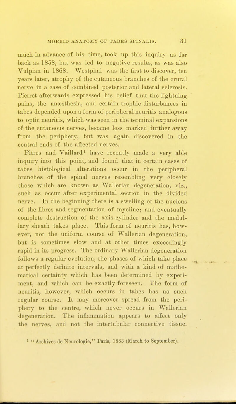 much in advance of his time, took up this inquiry as far back as 1858, but was led to negative results, as was also Vulpian in 1868. Westphal was the first to discover, ten years later, atrophy of the cutaneous branches of the crural nerve in a case of combined posterior and lateral sclerosis. Pierret afterwards expressed his belief that the lightning pains, the anaesthesia, and certain trophic disturbances in tabes depended upon a form of peripheral neuritis analogous to optic neuritis, which was seen in the terminal expansions of the cutaneous neiwes, became less marked further away from the periphery, but was again discovered in the central ends of the affected nerves. Pitres and Vaillard^ have recently made a very able inquiry into this point, and found that in certain cases of tabes histological alterations occur in the peripheral branches of the spinal nerves resembling very closely those which are known as Wallerian degeneration, viz., such as occur after experimental section in the divided nerve. In the beginning there is a swelling of the nucleus of the fibres and segmentation of myeline; and eventually complete destruction of the axis-cylinder and the medul- lary sheath takes place. This form of neuritis has, how- ever, not the uniform course of Wallerian degeneration, but is sometimes slow and at other times exceedingly rapid in its progress. The ordinary Wallei-ian degeneration follows a regular evolution, the phases of which take place at perfectly definite intervals, and with a kind of mathe- matical certainty which has been determined by experi- ment, and which can be exactly foreseen. The form of neuritis, however, which occurs in tabes has no such regular course. It may moreover spread from the peri- phery to the centre, which never occurs in Wallerian degeneration. The inflammation appears to affect only the nerves, and not the iutertubular connective tissue. * Archives de Neurologie, Paris, 1883 (March to September).