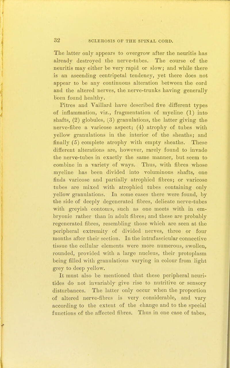 The latter only appears to overgrow after the neuritis has already destroyed the nerve-tubes. The course of the neuritis may either be very rapid or slow; and while there is an ascending centripetal tendency, yet there does not appear to be any continuous alteration between the cord and the altered nerves, the nerve-trunks having generally been found healthy. Pitres and Vaillard have described five different types of inflammation, viz., fragmentation of myeliue (1) into shafts, (2) globules, (3) granulations, the latter giving the nerve-fibre a varicose aspect; (4) atrophy of tubes with yellow granulations in the interior of the sheaths; and finally (5) complete atrophy with empty sheaths. These different alterations are, however, rarely found to invade the nerve-tubes in exactly the same manner, but seem to combine in a variety of ways. Thus, with fibres whose myeline has been divided into voluminous shafts, one finds varicose and partially atrophied fibres; or varicose tubes are mixed with atrophied tubes containing only yellow granulations. In some cases there were found, by the side of deeply degenerated fibres, delicate nerve-tubes with greyish contours, such as one meets with in em- bryonic rather than in adult fibres; and these are probably regenerated fibres, resembling those which are seen at the peripheral extremity of divided nerves, three or four months after their section. In the intrafascicular connective tissue the cellular elements were more numerous, swollen, rounded, provided with a large nucleus, their protoplasm being filled with granulations varying in colour from light grey to deep yellow. It must also be mentioned that these peripheral neuri- tides do not invariably give rise to nutritive or sensory disturbances. The latter only occur when the proportion of altered nerve-fibres is very considerable, and vary according to the extent of the change and to the special functions of tbe affected fibres. Thus in one case of tabes.