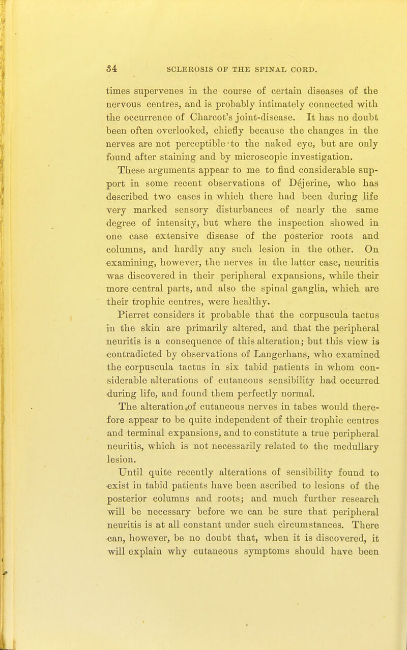 times supervenes in the course of certain diseases of the nervous centres, and is probably intimately connected with the occurrence of Charcot's joint-disease. It has no doubt been often overlooked, chiefly because the changes in the nerves are not perceptible-to the naked eye, but are only found after staining and by microscopic investigation. These arguments appear to me to find considerable sup- port in some recent observations of Dejeriue, who has described two cases in which there had been during life very marked sensory disturbances of nearly the same degree of intensity, but where the inspection showed in one case extensive disease of the posterior roots and columns, and hardly any sucli lesion in the other. On examining, however, the nerves in the latter case, neuritis was discovered in their peripheral expansions, while their more central parts, and also the spinal ganglia, which are their trophic centres, were healthy. Pierrot considers it probable that the corpuscula tactus in the skin are primarily altered, and that the peripheral neuritis is a consequence of this alteration; but this view is contradicted by observations of Langerhans, who examined the corpuscula tactus in six tabid patients in whom con- siderable alterations of cutaneous sensibility had occurred during life, and found them perfectly normal. The alteration .of cutaneous nerves in tabes would there- fore appear to be quite independent of their trophic centres and terminal expansions, and to constitute a true peripheral neuritis, which is not necessarily related to the medullary lesion. Until quite recently alterations of sensibility found to exist in tabid patients have been ascribed to lesions of the posterior columns and roots; and much further research will be necessary before we can be sure that peripheral neuritis is at all constant under such circumstances. There ■can, however, be no doubt that, when it is discovered, it will explain why cutaneous symptoms should have been