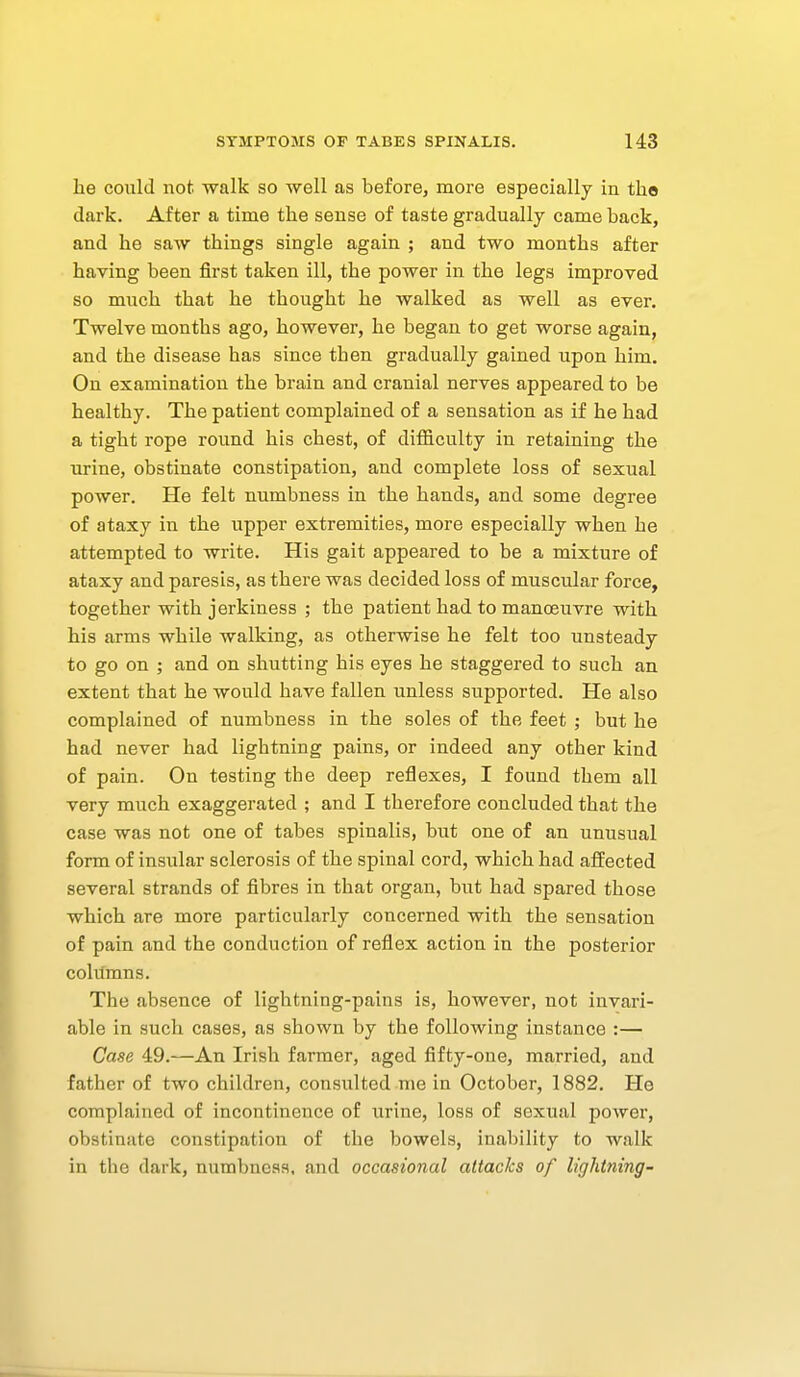 he could not walk so -well as before, more especially in the dark. After a time the sense of taste gradually came back, and he saw things single again ; and two months after having been first taken ill, the power in the legs improved so much that he thought he walked as well as ever. Twelve months ago, however, he began to get worse again, and the disease has since then gradually gained upon him. On examination the brain and cranial nerves appeared to be healthy. The patient complained of a sensation as if he had a tight rope round his chest, of diflficulty in retaining the urine, obstinate constipation, and complete loss of sexual power. He felt numbness in the hands, and some degree of ataxy in the upper extremities, more especially when he attempted to write. His gait appeared to be a mixture of ataxy and paresis, as there was decided loss of muscular force, together with jerkiness ; the patient had to manoeuvre with his arms while walking, as otherwise he felt too unsteady to go on ; and on shutting his eyes he staggered to such an extent that he would have fallen unless supported. He also complained of numbness in the soles of the feet ; but he had never had lightning pains, or indeed any other kind of pain. On testing the deep reflexes, I found them all very much exaggerated ; and I therefore concluded that the case was not one of tabes spinalis, but one of an unusual form of insular sclerosis of the spinal cord, which had affected several strands of fibres in that organ, but had spared those which are more particularly concerned with the sensation of pain and the conduction of reflex action in the posterior columns. The absence of lightning-pains is, however, not invari- able in such cases, as shown by the following instance :— Case 49.—An Irish farmer, aged fifty-one, married, and father of two children, consulted me in October, 1882. He complained of incontinence of urine, loss of sexual power, obstinate constipation of the bowels, inability to walk in the dark, numbness, and occasional attacks of lightning-