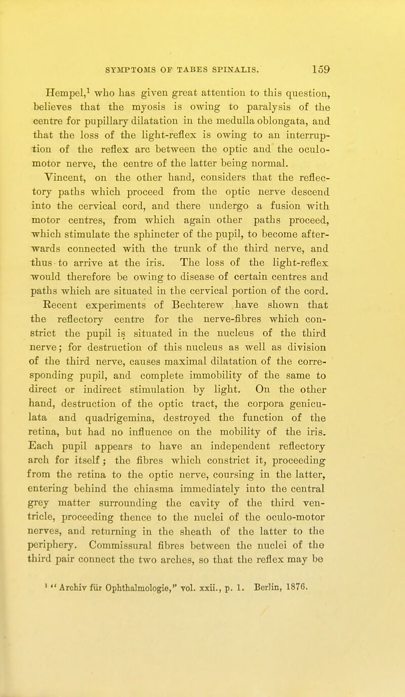 Hempel,^ who Las given great attention to this question, believes that the myosis is OAving to paralysis of the centre for pupillary dilatation in the medulla oblongata, and that the loss of the light-reflex is owing to an interrup- tion of the reflex arc between the optic and the oculo- motor nerve, the centre of the latter being normal. Vincent, on the other hand, considers that the reflec- tory paths which proceed from the optic nerve descend into the cervical cord, and there undergo a fusion with motor centres, from which again other paths proceed, which stimulate the sphincter of the pupil, to become after- wards connected with the trunk of the third nerve, and thus to arrive at the iris. The loss of the light-reflex would therefore be owing to disease of certain centres and paths which are situated in the cervical portion of the cord. Recent experiments of Bechterew have shown that the reflectory centre for the nerve-fibres which con- strict the pupil is situated in the nucleus of the third nerve; for destruction of this nucleus as well as division of the third nerve, causes maximal dilatation of the corre- sponding pupil, and complete immobility of the same to direct or indirect stimulation by light. On the other hand, destruction of the optic tract, the corpora genicu- lata and quadrigemina, destroyed the function of the retina, but had no influence on the mobility of the iris. Each pupil appears to have an independent reflectory arch for itself ; the fibres which constrict it, proceeding from the retina to the optic nerve, coursing in the latter, entering behind the chiasma immediately into the central grey matter surrounding the cavity of the third ven- tricle, proceeding thence to the nuclei of the oculo-motor nerves, and returning in the sheath of the latter to the periphery. Commissural fibres between the nuclei of the third pair connect the two arches, so that the reflex may be '  Archiv fiir Ophthalmologie, vol. xxii., p. 1. Borlin, 1876.