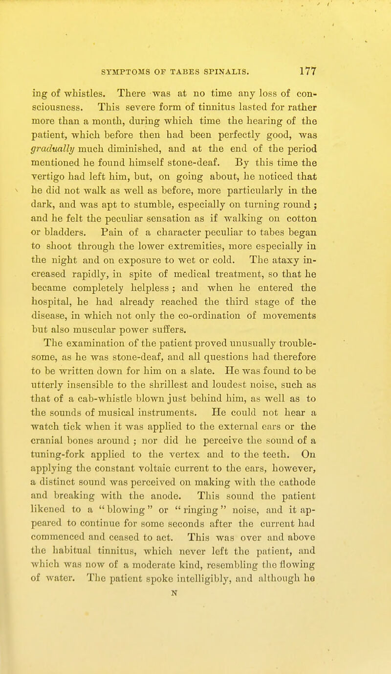 ing of whistles. There was at no time any loss of con- sciousness. This severe form of tinnitus lasted for rather more than a month, during which time the hearing of the patient, which before then had been perfectly good, was gradually much diminished, and at the end of the period mentioned he found himself stone-deaf. By this time the vertigo had left him, but, on going about, he noticed that ^ he did not walk as well as before, more particularly in the dark, and was apt to stumble, especially on turning round; and he felt the peculiar sensation as if walking on cotton or bladders. Pain of a character peculiar to tabes began to shoot through the lower extremities, more especially in the night and on exposiire to wet or cold. The ataxy in- creased rapidly, in spite of medical treatment, so that he became completely helpless ; and when he entered the hospital, he had already reached the third stage of the disease, in which not only the co-oi'dination of movements but also muscular power suffers. The examination of the patient proved unusually trouble- some, as he was stone-deaf, and all questions had therefore to be written down for him on a slate. He was found to be utterly insensible to the shrillest and loudest noise, such as that of a cab-whistle blown just behind him, as well as to the sounds of musical instruments. He could not hear a watch tick when it was applied to the external ears or the cranial bones around ; nor did he pei'ceive the sound of a tuning-fork applied to the vertex and to the teeth. On applying the constant voltaic current to the ears, however, a distinct sound was perceived on making with the cathode and breaking with the anode. This sound the patient likened to a  blowing  or  ringing noise, and it ap- peared to continue for some seconds after the current had commenced and ceased to act. This was over and above the habitual tinnitus, which never left the patient, and which was now of a moderate kind, resembling tbo flowing of water. The patient spoke intelligibly, and although he N