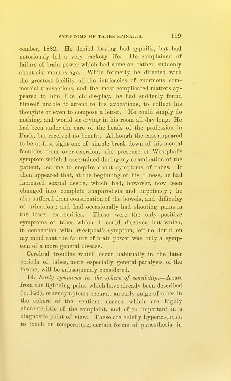 cember, 1882. He denied having had syphiHs, but had notoriously led a very rackety life. He complained of failure of brain power which had come on rather suddenly about six months ago. While formerly he directed with the greatest facility all the intricacies of enormous com- mercial transactions, and the most complicated matters ap- peared to him like child's-play, he had suddenly found himself unable to attend to his avocations, to collect his thoughts or even to compose a letter. He could simply do nothing, and would sit crying in his room all day long. He had been iinder the care of the heads of the profession in Paris, but received no benefit. Although the case appeared to be at first sight one of simple break-down of his mental faculties from over-exertion, the presence of Westphal's symptom which I ascertained during my examination of the patient, led me to enquire about symptoms of tabes. It then appeared that, at the beginning of his illness, he had increased sexual desire, which had, however, now been changed into complete anaphrodisia and impotency ; he also suffered from constipation of the bowels, and difficulty of urination ; and had occasionally had shooting pains in the lower extremities. These were the only positive symptoms of tabes which I could discover, but which, in connection with Westphal's symptom, left no doubt on my mind that the failure of brain power was only a symp- tom of a more general disease. Cerebral troubles which occur habitually in the later periods of tabes, more especially general paralysis of the insane, will be subsequently considered. 14. Early symptoms in the sphere of sensibility.—Apart from the lightning-pains which have already been described (p. 146), other symptoms occur at an early stage of tabes in the sphere of the sentient nerves which are highly characteristic of the complaint, and often important in a diagnostic point of view. These are chiefly hypercestliesia to touch or temperature, certain forms of paraesthesia in