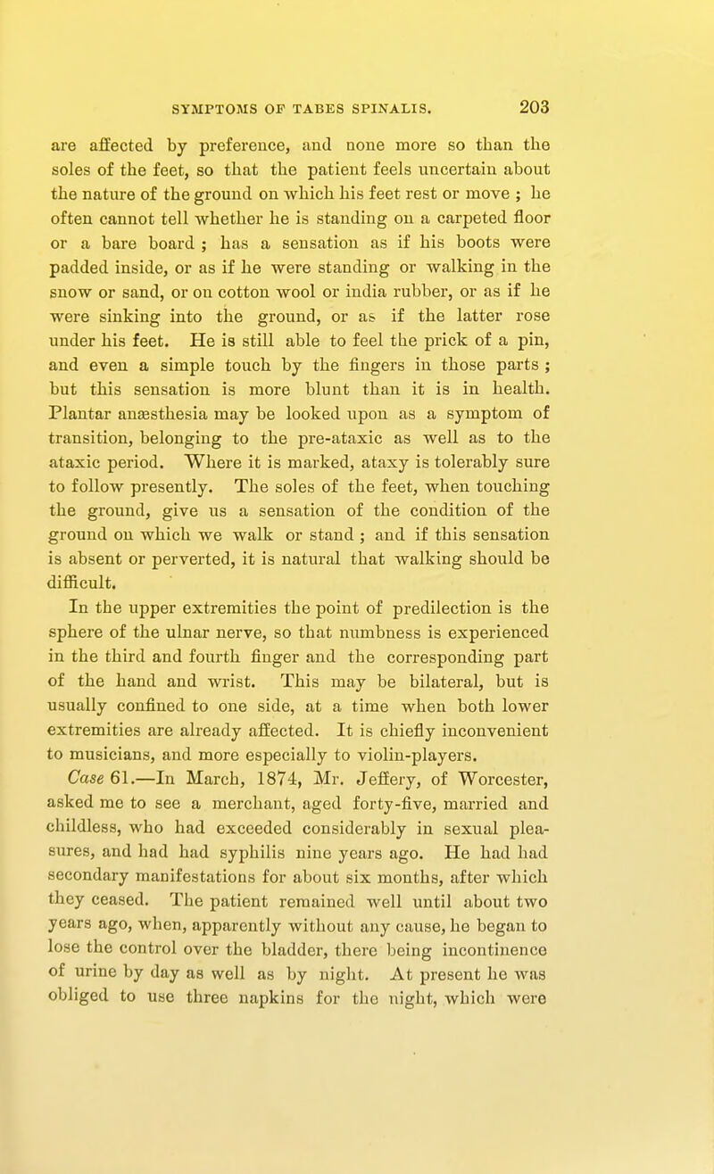 are affected by preference, and none more so than the soles of the feet, so that the patient feels uncertain about the nature of the ground on which his feet rest or move ; he often cannot tell whether he is standing ou a carpeted floor or a bare board ; has a sensation as if his boots were padded inside, or as if he were standing or walking in the snow or sand, or ou cotton wool or India rubber, or as if he were sinking into the ground, or a& if the latter rose under his feet. He is still able to feel the prick of a pin, and even a simple touch by the fingers in those parts ; but this sensation is more blunt than it is in health. Plantar ansesthesia may be looked upon as a symptom of transition, belonging to the pre-ataxic as well as to the ataxic period. Where it is marked, ataxy is tolerably sure to follow presently. The soles of the feet, when touching the ground, give us a sensation of the condition of the ground on which we walk or stand ; and if this sensation is absent or perverted, it is natural that walking should be difficult. In the upper extremities the point of predilection is the sphere of the ulnar nerve, so that numbness is experienced in the third and fourth finger and the corresponding part of the hand and wrist. This may be bilateral, but is usually confined to one side, at a time when both lower extremities are already affected. It is chiefly inconvenient to musicians, and more especially to violin-players. Case 61.—In March, 1874, Mr. Jeffery, of Worcester, asked me to see a merchant, aged forty-five, married and childless, who had exceeded considerably in sexual plea- sures, and had had syphilis nine years ago. He had had secondary manifestations for about six months, after which they ceased. The patient remained well until about two years ago, when, apparently without any cause, he began to lose the control over the bladder, there being incontinence of urine by day as well as by niglit. At present he was obliged to use three napkins for the night, which were