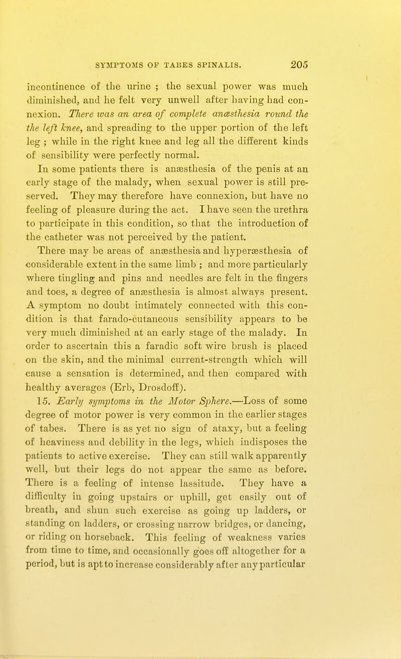 incontinence of the urine ; tlie sexual power was much, tliminished, and he felt very unwell after having had con- nexion. Tliere luas an area of complete ancssthesia round the the left knee, and spreading to the upper portion of the left leg ; while in the right knee and leg all the different kinds of sensibility were perfectly normal. In some patients there is anEesthesia of the penis at an early stage of the malady, when sexual power is still pre- served. They may therefore have connexion, but have no feeling of pleasure during the act. I have seen the urethra to participate in this condition, so that the introduction of the catheter was not perceived by the patient. There may be areas of anfesthesia and hyperaesthesia of considerable extent in the same limb ; and more particularly where tingling and pins and needles are felt in the fingers and toes, a degree of anesthesia is almost always present. A symptom no doubt intimately connected with this con- dition is that farado-cutaneous sensibility appears to be very much diminished at an early stage of the malady. In order to ascertain this a faradic soft wire brush is placed on the skin, and the minimal current-strength which will cause a sensation is determined, and then compared with healthy averages (Erb, Drosdoii). 15. Early symptoms in the Motor Sjyhere.—Loss of some degree of motor power is very common in the earlier stages of tabes. There is as yet no sign of ataxy, but a feeling of heaviness and debility in the legs, which indisposes the patients to active exercise. They can still walk apparently well, but their legs do not appear the same as before. There is a feeling of intense lassitude. They have a difficulty in going upstairs or uphill, get easily out of breath, and shun such exercise as going up ladders, or standing on ladders, or crossing narrow bridges, or dancing, or riding on horseback. This feeling of weakness varies from time to time, and occasionally goes ofE altogether for a period, but is aptto increase considerably after any particular