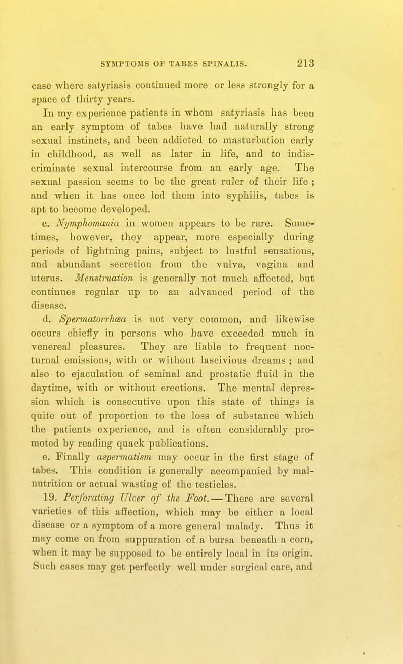 case where satyriasis continued more or less strongly for a space of thirty years. In my experience patients in whom satyriasis has been an early symptom of tabes have had naturally strong sexual instincts, and been addicted to masturbation early in childhood, as well as later in life, and to indis- criminate sexual intercourse from an early age. The sexual passion seems to be the great ruler of their life ; and when it has once led them into syphilis, tabes is apt to become developed. c. Nympliomania in women appears to be rare. Some- times, however, they appear, more especially during periods of lightning pains, subject to lustful sensations, and abundant secretion from the vulva, vagina and uterus. Menstmation is generally not much affected, but continues regular up to an advanced period of the disease. d. Spermatorrhcea is not very common, and likewise occurs chiefly in persons who have exceeded much in venereal pleasures. They are liable to frequent noc- turnal emissions, with or without lascivious dreams ; and also to ejaculation of seminal and prostatic fluid in the daytime, with or without erections. The mental depres- sion which is consecutive upon this state of things is quite out of proportion to the loss of substance which the patients experience, and is often considerably pro- moted by reading quack publications. e. Finally aspermatism may occur in the first stage of tabes. This condition is generally accompanied by mal- nutrition or actual wasting of the testicles. 19. Perforating Ulcer of the Foot. — There are several varieties of this affection, which may be either a local disease or a symptom of a more general malady. Thus it may come on from suppuration of a bursa beneath a corn, when it may be supposed to be entirely local in its origin. Such cases may get perfectly well under surgical care, and