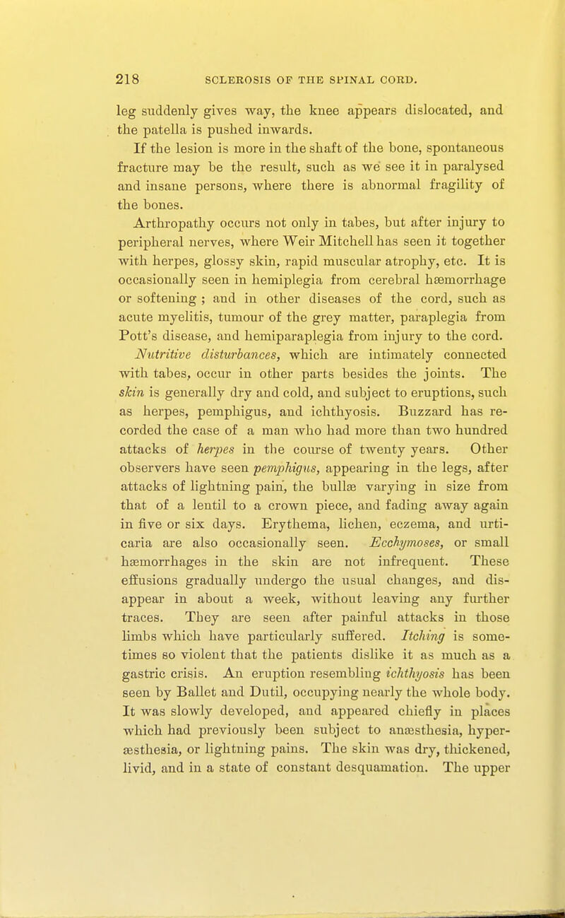 leg suddenly gives way, the knee appears dislocated, and the patella is pushed inwards. If the lesion is more in the shaft of the bone, spontaneous fracture may be the result, such as we see it in paralysed and insane persons, where there is abnormal fragility of the bones. Arthropathy occurs not only in tabes, but after injury to peripheral nerves, where Weir Mitchell has seen it together with herpes, glossy skin, rapid muscular atrophy, etc. It is occasionally seen in hemiplegia from cerebral haemorrhage or softening ; and in other diseases of the cord, such as acute myelitis, tumour of the grey matter, paraplegia from Pott's disease, and hemiparaplegia from injury to the cord. Nutritive disturbances, which are intimately connected with tabes, occur in other parts besides the joints. The skin is generally dry and cold, and subject to eruptions, such as herpes, pemphigus, and ichthyosis. Buzzard has re- corded the case of a man who had more than two hundred attacks of herjyes in the coiu-se of twenty years. Other observers have seen pemphigus, appearing in the legs, after attacks of lightning pain, the bullsE varying in size from that of a lentil to a crown piece, and fading away again in five or six days. Erythema, lichen, eczema, and urti- caria are also occasionally seen. Ecchymoses, or small haemorrhages in the skin are not infrequent. These eliusions gradually undergo the usual changes, and dis- appear in about a week, without leaving any further traces. They are seen after painful attacks in those limbs which have particularly suffered. Itching is some- times so violent that the patients dislike it as much as a gastric crisis. An eruption resembling ichthyosis has been seen by Ballet and Dutil, occupying nearly the whole body. It was slowly developed, and appeared chiefly in places which had previously been subject to anajsthesia, hyper- aestheaia, or lightning pains. The skin was dry, thickened, livid, and in a state of constant desquamation. The upper