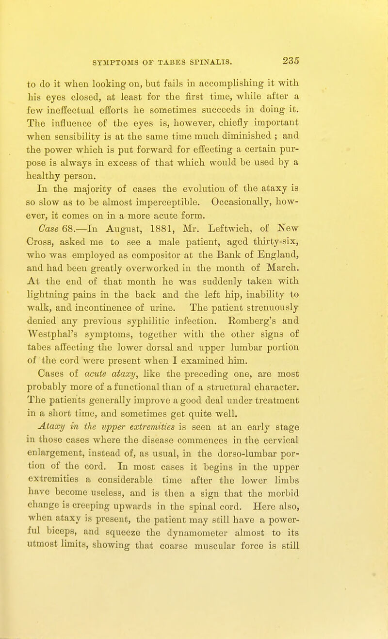 to do it when looking on, bnt fails in accomplishing it with his eyes closed, at least for the first time, while after a few inelfectual efforts he sometimes succeeds in doing it. The influence of the eyes is, however, chiefly important when sensibility is at the same time much diminished ; and the power which is put forward for effecting a certain pur- pose is always in excess of that which would be used by a healthy person. In the majority of cases the evolution of the ataxy is so slow as to be almost imperceptible. Occasionally, how- ever, it comes on in a more acute form. Case 68.—In August, 1881, Mr. Leftwich, of New Cross, asked me to see a male patient, aged thirty-six, who was employed as compositor at the Bank of England, and had been greatly overworked in the month of March. At the end of that month he was suddenly taken with lightning pains in the back and the left hip, inability to walk, and incontinence of urine. The patient strenuously denied any previous syphilitic infection. Romberg's and Westphal's symptoms, together with the other signs of tabes affecting the lower dorsal and upper lumbar portion of the cord were present when I examined him. Cases of acute ataxy, like the preceding one, are most probably more of a functional than of a structural character. The patients generally improve a good deal under treatment in a short time, and sometimes get quite well. Ataxy in the upper extremities is seen at an early stage in those cases where the disease commences in the cervical enlargement, instead of, as usual, in the dorso-lumbar por- tion of the cord. In most cases it begins in the upper extremities a considerable time after the lower limbs have become useless, and is then a sign that the morbid change is creeping upwards in the spinal cord. Here also, when ataxy is present, the patient may still have a power- ful biceps, and squeeze the dynamometer almost to its utmost limits, showing that coarse muscular force is still