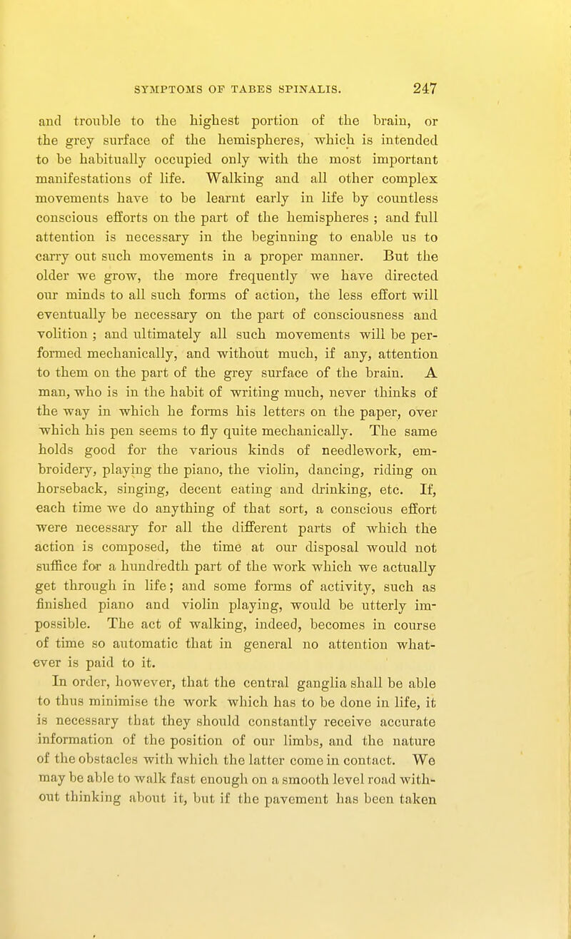 and trouble to the highest portion of the brain, or the grey surface of the hemispheres, which is intended to be habitually occupied only with the most important manifestations of life. Walking and all other complex movements have to be learnt early in life by countless conscious efforts on the part of the hemispheres ; and full attention is necessary in the beginning to enable us to carry out such movements in a proper manner. But the older we grow, the more frequently we have directed our minds to all such fonns of action, the less effort will eventually be necessary on the part of consciousness and volition ; and ultimately all such movements will be per- formed mechanically, and withoiat much, if any, attention to them on the part of the grey surface of the brain. A man, who is in the habit of writing much, never thinks of the way in which he fonns his letters on the paper, over which his pen seems to fly quite mechanically. The same holds good for the various kinds of needlework, em- broidery, playing the piano, the viohn, dancing, riding on horseback, singing, decent eating and drinking, etc. If, each time we do anything of that sort, a conscious effort were necessary for all the different parts of which the action is composed, the time at our disposal would not suffice for a hundredth part of the work which we actually get through in life; and some forms of activity, such as finished piano and violin playing, would be utterly im- possible. The act of walking, indeed, becomes in course of time so automatic that in general no attention what- ever is paid to it. In order, however, that the central ganglia shall be able to thus minimise the work which has to be done in life, it is necessary that they should constantly receive accurate information of the position of our limbs, and the nature of the obstacles with which the latter come in contact. We may be able to walk fast enough on a smooth level road with- out thinking about it, but if the pavement has been taken