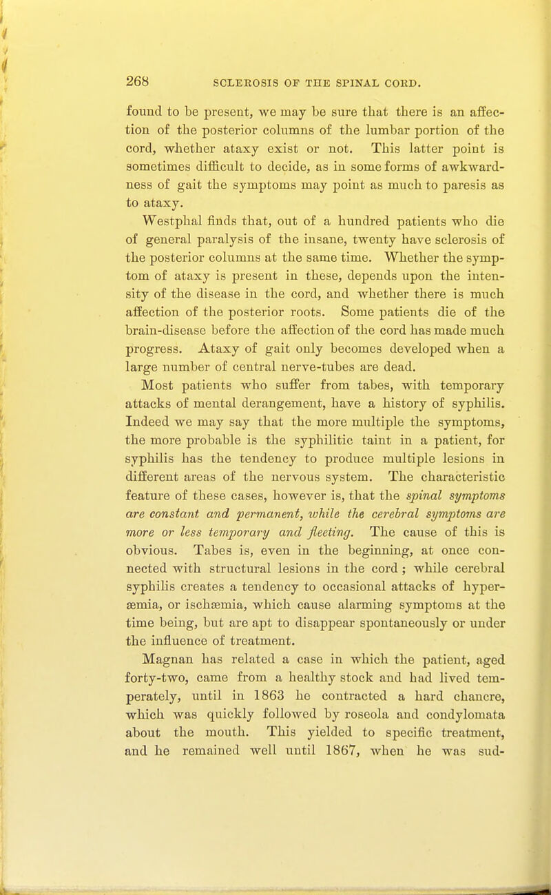 found to be present, we may be sure that there is an afiec- tion of the posterior columns of the lumbar portion of the cord, whether ataxy exist or not. This latter point is sometimes difficult to decide, as in some forms of awkward- ness of gait the symptoms may point as much to paresis as to ataxy. Westphal finds that, out of a hundred patients who die of general paralysis of the insane, twenty have sclerosis of the posterior columns at the same time. Whether the symp- tom of ataxy is present in these, depends upon the inten- sity of the disease in the cord, and whether there is much affection of the posterior roots. Some patients die of the brain-disease before the affection of the cord has made much progress. Ataxy of gait only becomes developed when a large number of central nerve-tubes are dead. Most patients who suffer from tabes, with temporary attacks of mental derangement, have a history of syphilis. Indeed we may say that the more multiple the symptoms, the more probable is the syphilitic taint in a patient, for syphilis has the tendency to produce multiple lesions in different areas of the nervous system. The characteristic feature of these cases, however is, that the spinal symptoms are constant and permanent, ivhile the cerebral symptorns are more or less temporary and fleeting. The cause of this is obvious. Tabes is, even in the beginning, at once con- nected with structural lesions in the cord; while cerebral syphilis creates a tendency to occasional attacks of hyper- semia, or ischsemia, which cause alarming symptoms at the time being, but are apt to disappear spontaneously or under the influence of treatment. Magnan has related a case in which the patient, aged forty-two, came from a healthy stock and had lived tem- perately, until in 1863 he contracted a hard chancre, which was quickly followed by roseola and condylomata about the mouth. This yielded to specific treatment, and he remained well until 1867, when he was sud-