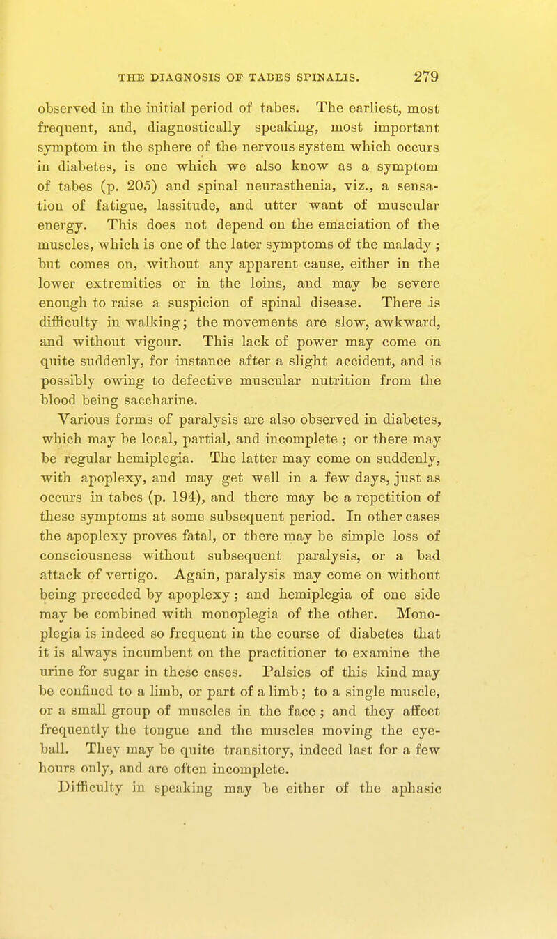 observed in the initial period of tabes. The earliest, most frequent, and, diagnostically speaking, most important symptom in the sphere of the nervous system which occurs in diabetes, is one which we also know as a symptom of tabes (p. 205) and spinal neurasthenia, viz., a sensa- tion of fatigue, lassitude, and utter want of muscular energy. This does not depend on the emaciation of the muscles, which is one of the later symptoms of the malady ; but comes on, without any apparent cause, either in the lower extremities or in the loins, and may be severe enough to raise a suspicion of spinal disease. There is difficulty in walking; the movements are slow, awkward, and without vigour. This lack of power may come on quite suddenly, for instance after a slight accident, and is possibly owing to defective muscular nutrition from the blood being saccharine. Various forms of paralysis are also observed in diabetes, which may be local, partial, and incomplete ; or there may be regular hemiplegia. The latter may come on suddenly, with apoplexy, and may get well in a few days, just as occurs in tabes (p. 194), and there may be a repetition of these symptoms at some subsequent period. In other cases the apoplexy proves fatal, or there may be simple loss of consciousness without subsequent paralysis, or a bad attack of vertigo. Again, paralysis may come on without being preceded by apoplexy; and hemiplegia of one side may be combined with monoplegia of the other. Mono- plegia is indeed so frequent in the course of diabetes that it is always incumbent on the practitioner to examine the urine for sugar in these cases. Palsies of this kind may be confined to a limb, or part of a limb; to a single muscle, or a small group of muscles in the face ; and they affect frequently the tongue and the muscles moving the eye- ball. They may be quite transitory, indeed last for a few hours only, and are often incomplete. Difficulty in speaking may be either of the aphasic