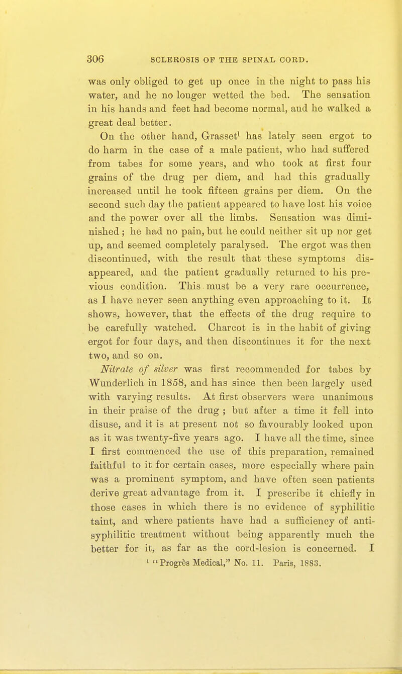 was only obliged to get up once in the night to pass his water, and he no longer wetted the bed. The sensation in his hands and feet had become normal, and he walked a great deal better. On the other hand, Grasset^ has lately seen ergot to do harm in the case of a male patient, who had snflfered from tabes for some years, and who took at first four grains of the drug per diem, and had this gradually increased until he took fifteen grains per diem. On the second such day the patient appeared to have lost his voice and the power over all the limbs. Sensation was dimi- nished ; he had no pain, but he could neither sit up nor get up, and seemed completely paralysed. The ergot was then discontinued, with the result that these symptoms dis- appeared, and the patient gradually returned to his pre- vious condition. This must be a very rare occurrence, as I have never seen anything even approaching to it. It shows, however, that the effects of the drug require to be carefully watched. Charcot is in the habit of giving ergot for four days, and then discontinues it for the next two, and so on. Nitrate of silver was first recommended for tabes by Wunderlich in 1858, and has since then been largely used with varying results. At first observers were unanimous in their praise of the drug ; but after a time it fell into disuse, and it is at present not so favourably looked upon as it was twenty-five years ago. I have all the time, since I first commenced the use of this preparation, remained faithful to it for certain cases, more especially where pain was a prominent symptom, and have often seen patients derive great advantage from it. I prescribe it chiefly in those cases in which there is no evidence of syphilitic taint, and where patients have had a sufliciency of anti- syphilitic treatment without being apparently much the better for it, as far as the cord-lesion is concerned. I 1 Progrfes Medical, No. 11. Paris, 1883.