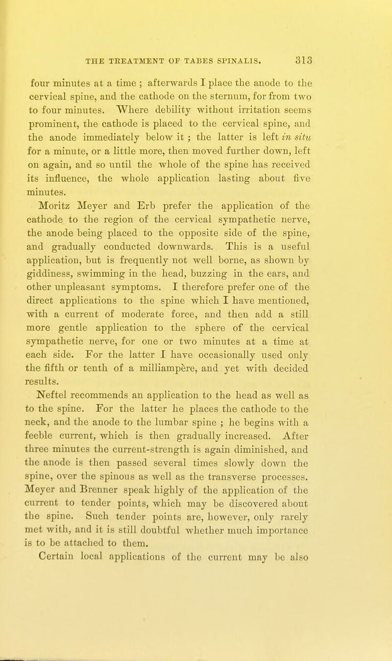 four minutes at a time ; afterwards I place the anode to the cervical spine, and the cathode on the sternum, for from two to four minutes. Where debility without irritation seems prominent, tlie cathode is placed to the cervical spine, and the anode immediately below it ; the latter is left in sittc for a minute, or a little more, then moved further down, left on again, and so until the whole of the spine has received its influence, the whole application lasting about five minutes. Morit25 Meyer and Erb prefer the application of the cathode to the region of the cervical sympathetic nerve, the anode being placed to the opposite side of tlie spine, and gradually conducted downwards. This is a useful application, but is fi'equently not well borne, as shown by giddiness, swimming in the head, buzzing in the ears, and other unpleasant symptoms. I therefore prefer one of the direct applications to the spine which I have mentioned, with a current of moderate force, and then add a still more gentle application to the sphere of the cervical sympathetic nerve, for one or two minutes at a time at each side. For the latter I have occasionally used only the fifth or tenth of a milliampere, and yet with decided results. Neftel recommends an application to the head as well as to the spine. For the latter he places the cathode to the neck, and the anode to the lumbar spine ; he begins with a feeble current, which is then gradually increased. After three minutes the current-strength is again diminished, and the anode is then passed several times slowly down the spine, over the spinous as well as the transverse processes. Meyer and Brenner speak highly of the application of the current to tender points, which may be discovered about the spine. Such tender points are, however, only rarely met with, and it is still doubtful whether much importance is to be attached to them. Certain local applications of the current may be also