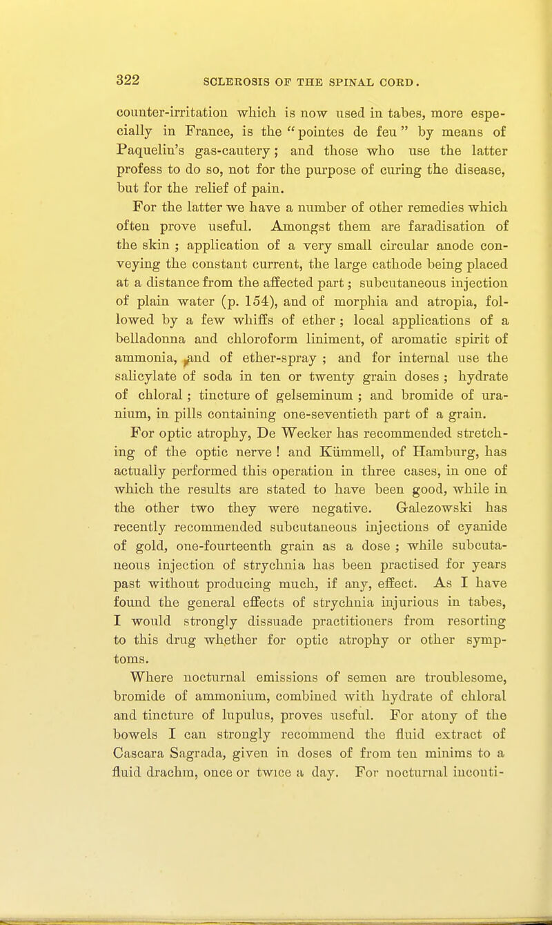 counter-irritation which is now used in tabes, more espe- cially in France, is the  pointes de feu  by means of Paquelin's gas-cautery; and those who use the latter profess to do so, not for the purpose of curing the disease, but for the relief of pain. For the latter we have a number of other remedies which often prove useful. Amongst them are faradisation of the skin ; application of a very small circular anode con- veying the constant current, the large cathode being placed at a distance from the affected part; subcutaneous injection of plain water (p. 154), and of morphia and atropia, fol- lowed by a few whiffs of ether ; local applications of a belladonna and chloroform liniment, of aromatic spirit of ammonia, j^nd of ether-spray ; and for internal use the salicylate of soda in ten or twenty grain doses ; hydrate of chloral; tincture of gelseminum ; and bromide of ura- nium, in pills containing one-seventieth part of a grain. For optic atrophy, De Wecker has recommended stretch- ing of the optic nerve ! and Kiimmell, of Hamburg, has actually performed this operation in three cases, in one of which the results are stated to have been good, while in the other two they were negative. Galezowski has recently recommended subcutaneous injections of cyanide of gold, one-fourteenth grain as a dose ; while subcuta- neous injection of strychnia has been practised for years past without producing much, if any, effect. As I have found the general effects of strychnia injurious in tabes, I would strongly dissuade practitioners from resorting to this drug whether for optic atrophy or other symp- toms. Where nocturnal emissions of semen are troublesome, bromide of ammonium, combined with hydrate of chloral and tincture of lupulus, proves useful. For atony of the bowels I can strongly recommend the fluid extract of Cascara Sagrada, given in doses of from ten minims to a fluid drachm, once or twice a day. For nocturnal iucouti-