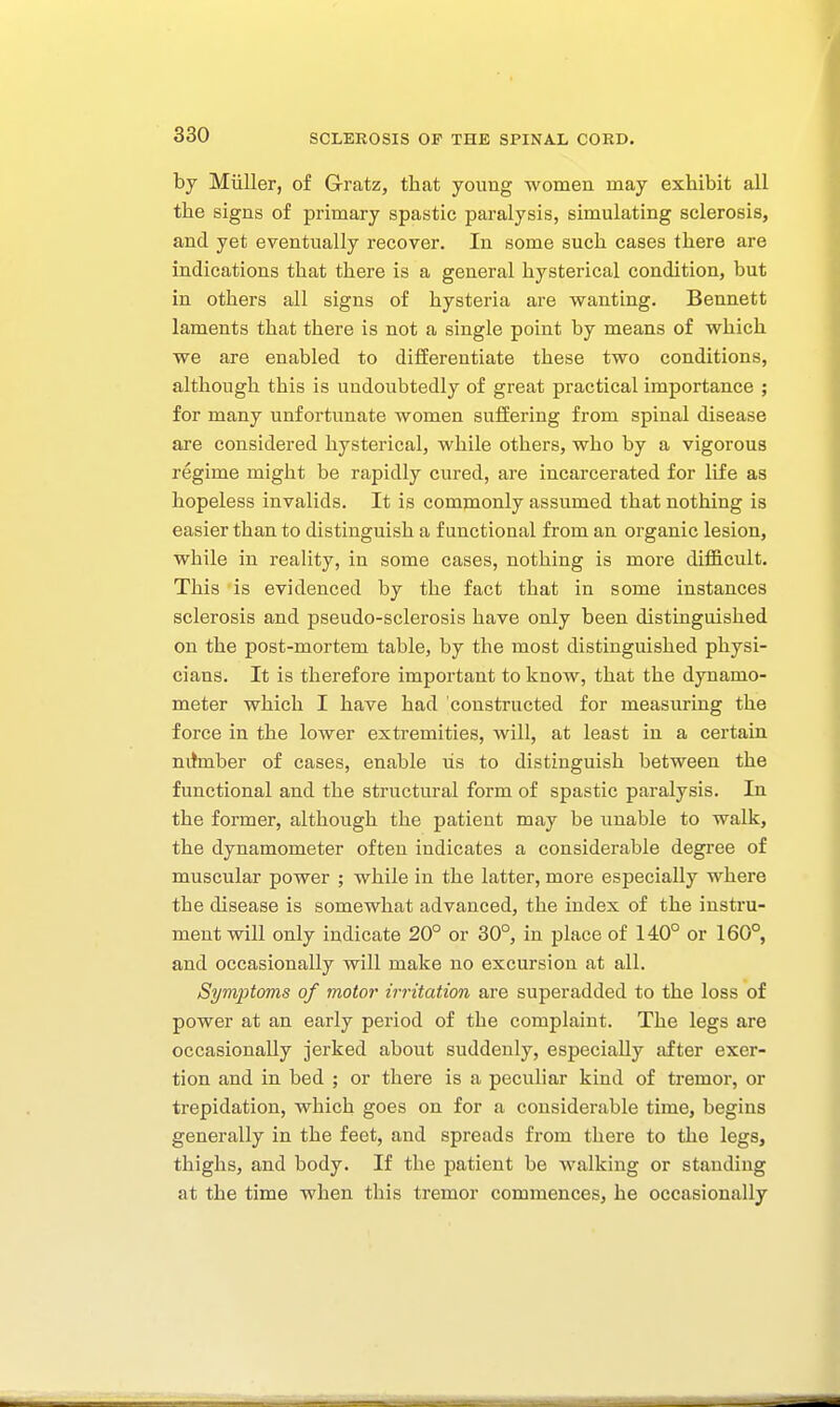 by Miiller, of G-ratz, that young women may exhibit all the signs of primary spastic paralysis, simulating sclerosis, and yet eventually recover. In some such cases there are indications that there is a general hysterical condition, but in others all signs of hysteria are wanting. Bennett laments that there is not a single point by means of which we are enabled to differentiate these two conditions, although this is undoubtedly of great practical importance ; for many unfortunate women suffering from spinal disease are considered hysterical, while others, who by a vigorous regime might be rapidly cured, are incarcerated for life as hopeless invalids. It is commonly assumed that nothing is easier than to distinguish a functional from an organic lesion, while in reality, in some cases, nothing is more difficult. This is evidenced by the fact that in some instances sclerosis and pseudo-sclerosis have only been distinguished on the post-mortem table, by the most distinguished physi- cians. It is therefore important to know, that the dynamo- meter which I have had constructed for measuring the force in the lower extremities, will, at least in a certain nitmber of cases, enable lis to distinguish between the functional and the structural form of spastic paralysis. In the former, although the patient may be unable to walk, the dynamometer often indicates a considerable degree of muscular power ; while in the latter, more especially where the disease is somewhat advanced, the index of the instru- ment will only indicate 20° or 30°, in place of 140° or 160°, and occasionally will make no excursion at all. Syvi2Jtoms of motor limitation are superadded to the loss of power at an early period of the complaint. The legs are occasionally jerked about suddenly, especially after exer- tion and in bed ; or there is a peculiar kind of tremor, or trepidation, which goes on for a considerable time, begins generally in the feet, and spreads from there to the legs, thighs, and body. If the patient be walking or standing at the time when this tremor commences, he occasionally