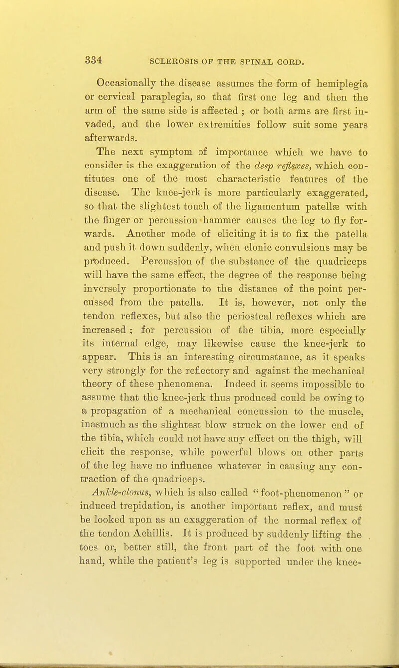 Occasionally the disease assumes the form of hemiplegia or cervical paraplegia, so that first one leg and then the arm of the same side is afEected ; or both arms are first in- vaded, and the lower extremities follow suit some years afterwards. The next symptom of importance which we have to consider is the exaggeration of the deep refines, which cod- titutes one of the most characteristic features of the disease. The knee-jerk is more particularly exaggerated, so that the slightest touch of the ligamentum patellee with the finger or percussion hammer causes the leg to fly for- wards. Another mode of eliciting it is to fix the patella and push it down suddenly, when clonic convulsions may be produced. Percussion of the substance of the quadriceps will have the same elfect, the degree of the response being inversely proportionate to the distance of the point per- cussed from the patella. It is, however, not only the tendon reflexes, but also the periosteal reflexes which are increased ; for percussion of the tibia, more especially its internal edge, may likewise cause the knee-jerk to appear. This is an interesting circumstance, as it speaks very strongly for the reflectory and against the mechanical theory of these phenomena. Indeed it seems impossible to assume that the knee-jerk thus produced could be owing to a propagation of a mechanical concussion to the muscle, inasmuch as the slightest blow struck on the lower end of the tibia, which could not have any effect on the thigh, will elicit the response, while powerful blows on other parts of the leg have no influence whatever in causing any con- traction of the quadriceps. Ankle-clonus, which is also called  foot-phenomenon  or induced trepidation, is another important reflex, and must be looked upon as an exaggeration of the normal reflex of the tendon Achillis. It is produced by suddenly lifting the toes or, better still, the front part of the foot with one hand, while the patient's leg is supported under the knee-