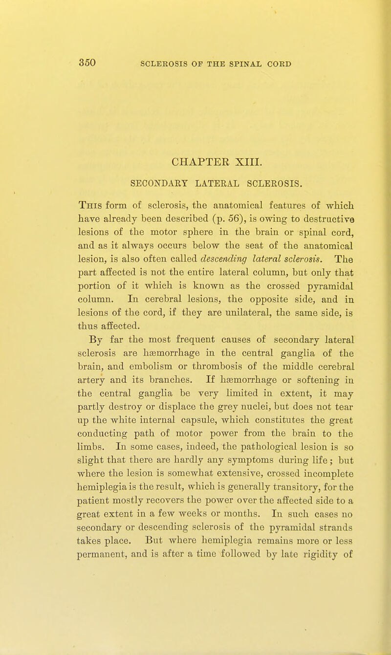 CHAPTER XIII. SECONDARY LATEEAL SCLEROSIS. This form of sclerosis, the anatomical features of -which have already been described (p. 56), is owing to destructive lesions of the motor sphere in the brain or spinal cord, and as it always occurs below the seat of the anatomical lesion, is also often called descending lateral sclerosis. The part affected is not the entire lateral column, but only that portion of it which is known as the crossed pyramidal column. In cerebral lesions, the opposite side, and in lesions of the cord, if they are unilateral, the same side, is thus affected. By far the most frequent causes of secondary lateral sclerosis are haemorrhage in the central ganglia of the brain, and embolism or thrombosis of the middle cerebral artery and its branches. If hjemorrhage or softening in the central ganglia be very limited in extent, it may partly desti-oy or displace the grey nuclei, but does not tear up the white internal capsule, which constitutes the great conducting path of motor power from the brain to the limbs. In some cases, indeed, the pathological lesion is so slight that there are hardly any symptoms during life; but where the lesion is somewhat extensive, crossed incomplete hemiplegia is the result, which is generally transitory, for the patient mostly recovers the power over the affected side to a great extent in a few weeks or months. In such cases no secondary or descending sclerosis of the pyramidal strands takes place. But where hemiplegia remains more or less permanent, and is after a time followed by late rigidity of