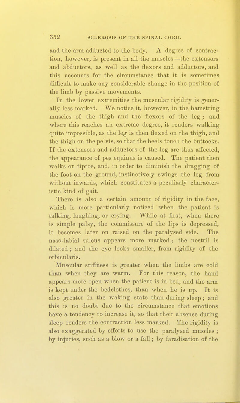 and the arm adducted to the body. A degree of contrac- tion, however, is present in all the muscles—the extensors and abductors, as well as the flexors and adductors, and this accounts for the circumstance that it is sometimes difficult to make any considerable change in the position of the limb by passive movements. In the lower extremities the muscular rigidity is gener- ally less marked. We notice it, however, in the hamstring muscles of the thigh and the flexors of the leg; and where this reaches an extreme degree, it renders walking quite impossible, as the leg is then flexed on the thigh, and the thigh on the pelvis, so that the heels touch the buttocks. If the extensors and adductors of the leg are thus affected, the appearance of pes equinus is caused. The patient then walks on tiptoe, and, iu order to diminish the dragging of the foot on the ground, instinctively swings the leg from without inwards, which constitutes a peculiarly character- istic kind of gait. There is also a certain amount of rigidity in the face, which is more particularly noticed when the patient is talking, laughing, or crying. While at flrst, when there is simple palsy, the commissure of the lips is depressed, it becomes later on raised on the paralysed side. The naso-labial sulcus appears more marked; the nostril is dilated ; and the eye looks smaller, from rigidity of the orbicularis. Muscular stiffness is greater when the limbs are cold than when they are warm. For this reason, the hand appears more open when the patient is in bed, and the arm is kept under the bedclothes, than when he is up. It is also greater in the waking state than during sleep ; and this is no doubt due to the circumstance that emotions have a tendency to increase it, so that their absence during sleep renders the contraction less marked. The rigidity is also exaggerated by efforts to use the paralysed muscles ; by injuries, such as a blow or a fall; by faradisation of the