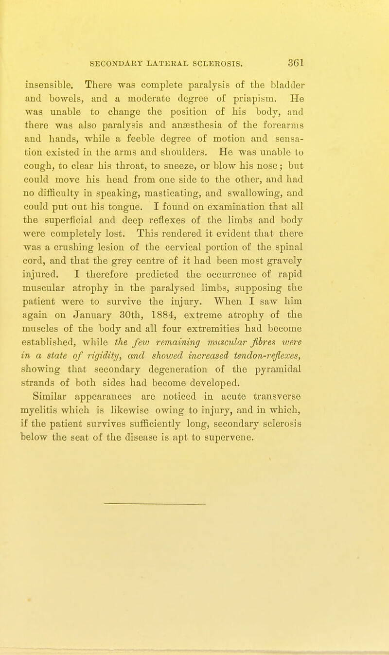 insensible. There was complete paralysis of the bladder and bowels, and a moderate degree of priapism. He was unable to change the position of his body, and there was also paralysis and anassthesia of the forearms and hands, while a feeble degree of motion and sensa- tion existed in the arms and shoulders. He was unable to cough, to clear his throat, to sneeze, or blow his nose; but could move his head from one side to the other, and had no difficulty in speaking, masticating, and swallowing, and could put out his tongue. I found on examination that all the superficial and deep reflexes of the limbs and body were completely lost. This rendered it evident that there was a crushing lesion of the cervical portion of the spinal cord, and that the grey centre of it had been most gravely injured. I therefore predicted the occurrence of rapid muscular atrophy in the paralysed limbs, supposing the patient were to survive the injury. When I saw him again on January 30th, 1884, extreme atrophy of the muscles of the body and all four extremities had become established, while the few remaining muscular fibres ivere in a state of rigidity, and showed increased tendon-reflexes, showing that secondary degeneration of the pyramidal strands of both sides had become developed. Similar appearances are noticed in acute transverse myelitis which is likewise owing to injury, and in which, if the patient survives sufficiently long, secondary sclerosis below the seat of the disease is apt to supervene.