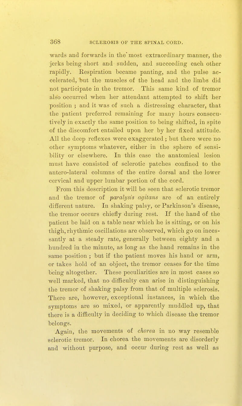 wards and forwards in the'most extraordinary manner, the jerks being short and sudden, and succeeding each other rapidly. Respiration became panting, and the pulse ac- celerated, but the muscles of the head and the limbs did not participate in the tremor. This same kind of tremor also occurred when her attendant attempted to shift her position ; and it was of such a distressing character, that the patient preferred remaining for many hours consecu- tively in exactly the same position to being shifted, in spite of the discomfort entailed upon her by her fixed attitude. All the deep reflexes were exaggerated ; but there were no other symptoms whatever, either in the sphere of sensi- bility or elsewhere. In this case the anatomical lesion must have consisted of sclerotic patches confined to the antero-lateral columns of the entire dorsal and the lower cervical and upper lumbar portion of the cord. From this description it will be seen that sclerotic tremor and the tremor of paralysis agitans are of an entirely diiierent nature. In shaking palsy, or Parkinson's disease, the tremor occurs chiefly during rest. If the hand of the patient be laid on a table near which he is sitting, or on his thigh, rhythmic oscillations are observed, which go on inces- santly at a steady rate, generally between eighty and a hundred in the minute, as long as the hand remains in the same position ; but if the patient moves his hand or arm, or takes hold of an object, the tremor ceases for the time being altogether. These peculiarities are in most cases so well marked, that no difficulty can arise in distinguishing the tremor of shaking palsy from that of multiple sclerosis. There are, however, exceptional instances, in which the symptoms are so mixed, or appareiatly muddled up, that there is a difficulty in deciding to which disease the tremor belongs. Again, the movements of chorea in no way resemble sclerotic tremor. In chorea the movements are disorderly and without purpose, and occur during rest as well as