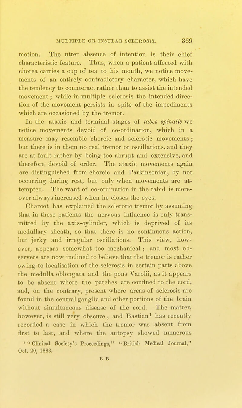 motion. The utter absence of intention is their chief characteristic feature. Thus, when a patient afEected with chorea carries a cup of tea to his mouth, we notice move- ments of an entirely contradictory character, which have the tendency to counteract rather than to assist the intended movement; while in multiple sclerosis the intended direc- tion of the movement persists in spite of the impediments which are occasioned by the tremor. In the ataxic and terminal stages of tabes spinalis we notice movements devoid of co-ordination, which in a measure may resemble choreic and sclerotic movements ; but there is in them no real tremor or oscillations, and they are at fault rather by being too abrupt and extensive, and therefore devoid of order. The ataxic movements again are distinguished from choreic and Parkinsonian, by not occurring during rest, but only when movements are at- tempted. The want of co-ordination in the tabid is more- over always increased when he closes the eyes. Charcot has explained the sclerotic tremor by assuming that in these patients the nervous influence is only trans- mitted by the axis-cylinder, which is deprived of its medullary sheath, so that there is no continuous action, but jerky and irregular oscillations. This view, how- ever, appears somewhat too mechanical ; and most ob- servers are now inclined to believe that the tremor is rather owing to localisation of the sclerosis in certain parts above the medulla oblongata and the pons Varolii, as it appears to be absent where the patches are confined to the cord, and, on the contrary, present where areas of sclerosis are found in the central ganglia and other portions of the brain without simultaneous disease of the cord. The matter, however, is still very obscure ; and Bastian^ has i-ecently recorded a case in which the tremor was absent from first to last, and where the autopsy showed numerous 'Clinical Society's Proceedings, British Medical Joiirnal, Oct. 20, 1883. li B