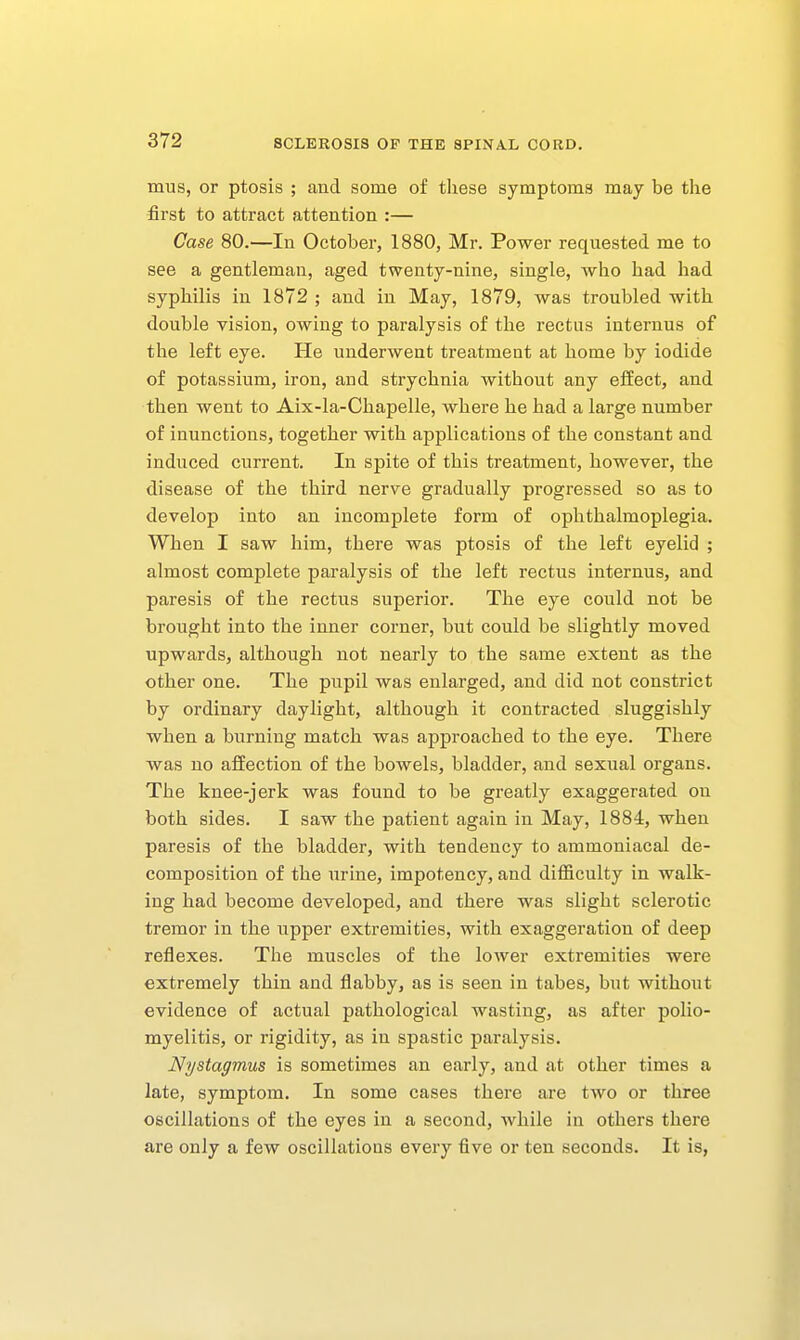 mus, or ptosis ; and some of tliese symptoms may be the first to attract attention :— Case 80.—In October, 1880, Mr. Power requested me to see a gentleman, aged twenty-nine, single, wlao had had syphilis in 1872 ; and in May, 1879, was troubled with double vision, owing to paralysis of the rectus internus of the left eye. He underwent treatment at home by iodide of potassium, iron, and strychnia without any efEect, and then went to Aix-la-Chapelle, where he had a large number of inunctions, together with applications of the constant and induced current. In spite of this treatment, however, the disease of the third nerve gradually progressed so as to develop into an incomplete form of ophthalmoplegia. When I saw him, there was ptosis of the left eyelid ; almost complete paralysis of the left rectus internus, and paresis of the rectus superior. The eye could not be brought into the inner corner, but could be slightly moved upwards, although not nearly to the same extent as the other one. The pupil was enlarged, and did not constrict by ordinary daylight, although it contracted sluggishly when a burning match was approached to the eye. There was no affection of the bowels, bladder, and sexual organs. The knee-jerk was found to be greatly exaggerated on both sides. I saw the patient again in May, 1884, when paresis of the bladder, with tendency to ammoniacal de- composition of the urine, impotency, and difficulty in walk- ing had become developed, and there was slight sclerotic tremor in the upper extremities, with exaggeration of deep reflexes. The muscles of the lower extremities were extremely thin and flabby, as is seen in tabes, but without evidence of actual pathological wasting, as after polio- myelitis, or rigidity, as in spastic paralysis. Nystagmus is sometimes an early, and at other times a late, symptom. In some cases there are two or three oscillations of the eyes in a second, while in others there are only a few oscillations every five or ten seconds. It is,