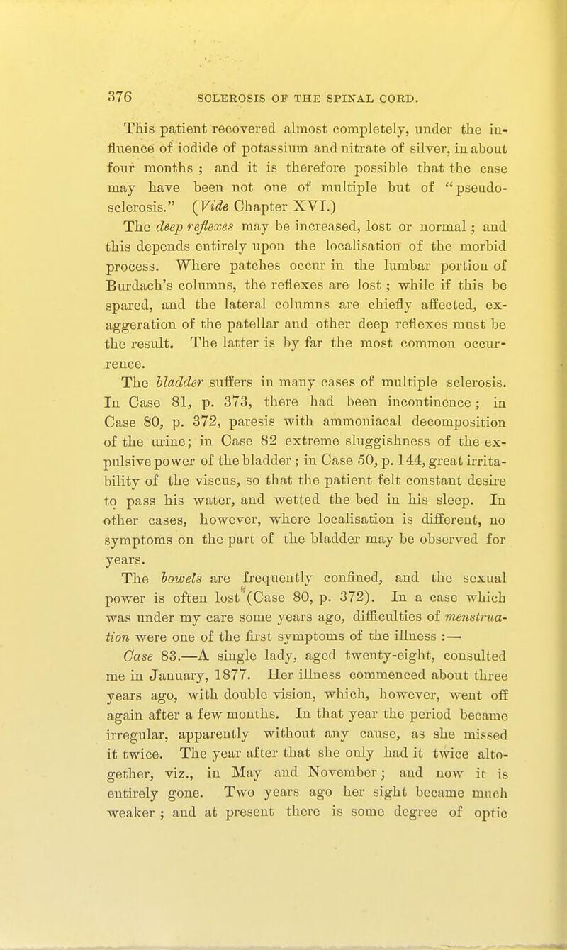 Tliis patient recovered almost completely, under the in- fluence of iodide of potassium and nitrate of silver, in about four months ; and it is therefore possible that the case may have been not one of multiple but of pseudo- sclerosis. (Fj<?e Chapter XVI.) The deep reflexes may be increased, lost or normal; and this depends entirely upon the localisation of the morbid process. Where patches occur in the lumbar portion of Burdach's columns, the reflexes are lost; while if this be spared, and the lateral columns are chiefly affected, ex- aggeration of the patellar and other deep reflexes must be the result. The latter is by far the most common occur- rence. The bladder suffers in many cases of multiple sclerosis. In Case 81, p. 373, there had been incontinence; in Case 80, p. 372, paresis with ammoniacal decomposition of the urine; in Case 82 extreme sluggishness of the ex- pulsive power of the bladder; in Case 50, p. 144, great irrita- bility of the viscus, so that the patient felt constant desire to pass his water, and wetted the bed in his sleep. In other cases, however, where localisation is different, no symptoms on the part of the bladder may be observed for years. The bowels are frequently confined, and the sexual power is often lost (Case 80, p. 372). In a case which was under my care some years ago, difficulties of menstrua- tion were one of the first symptoms of the illness :— Case 83.—A single lady, aged twenty-eight, consulted me in January, 1877. Her illness commenced about three years ago, with double vision, which, however, went off again after a few months. In that year the period became irregular, apparently without any cause, as she missed it twice. The year after that she only had it twice alto- gether, viz., in May and November; and now it is entirely gone. Tavo years ago her sight became much weaker ; and at present there is some degree of optic