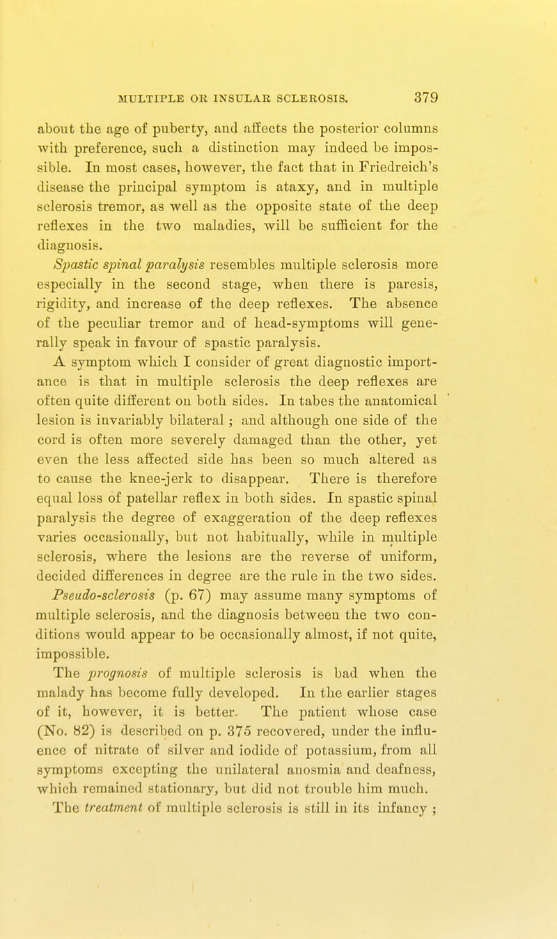 about the age of puberty, and affects the posterior columns with preference, such a distinction may indeed be impos- sible. In most cases, however, the fact that in Friedreich's disease the principal symptom is ataxy, and in multiple sclerosis tremor, as well as the opposite state of the deep reflexes in the two maladies, will be suflB.cient for the diagnosis. Spastic spinal paralysis resembles multiple sclerosis more especially in the second stage, when there is paresis, rigidity, and increase of the deep reflexes. The absence of the peculiar tremor and of head-symptoms will gene- rally speak in favour of spastic paralysis. A symptom which I consider of great diagnostic import- ance is that in multiple sclerosis the deep reflexes are often quite different on both sides. In tabes the anatomical lesion is invariably bilateral; and although one side of the cord is often more severely damaged than the other, yet even the less affected side has been so much altered as to cause the knee-jerk to disappear. There is therefore equal loss of patellar reflex in both sides. In spastic spinal paralysis the degree of exaggeration of the deep reflexes varies occasionally, but not habitually, while in naultiple sclerosis, where the lesions are the reverse of uniform, decided differences in degree are the rule in the two sides. Pseudo-sclerosis (p. 67) may assume many symptoms of multiple sclerosis, and the diagnosis between the two con- ditions would appear to be occasionally almost, if not quite, impossible. The prognosis of multiple sclerosis is bad when the malady has become fully developed. In the earlier stages of it, however, it is better- The patient whose case (No. 82) is described on p. 375 recovered, under the influ- ence of nitrate of silver and iodide of potassium, from all symptoms excepting the unilateral anosmia and deafness, which remained stationary, but did not trouble him much. The treatment of multiple sclerosis is still in its infancy ;