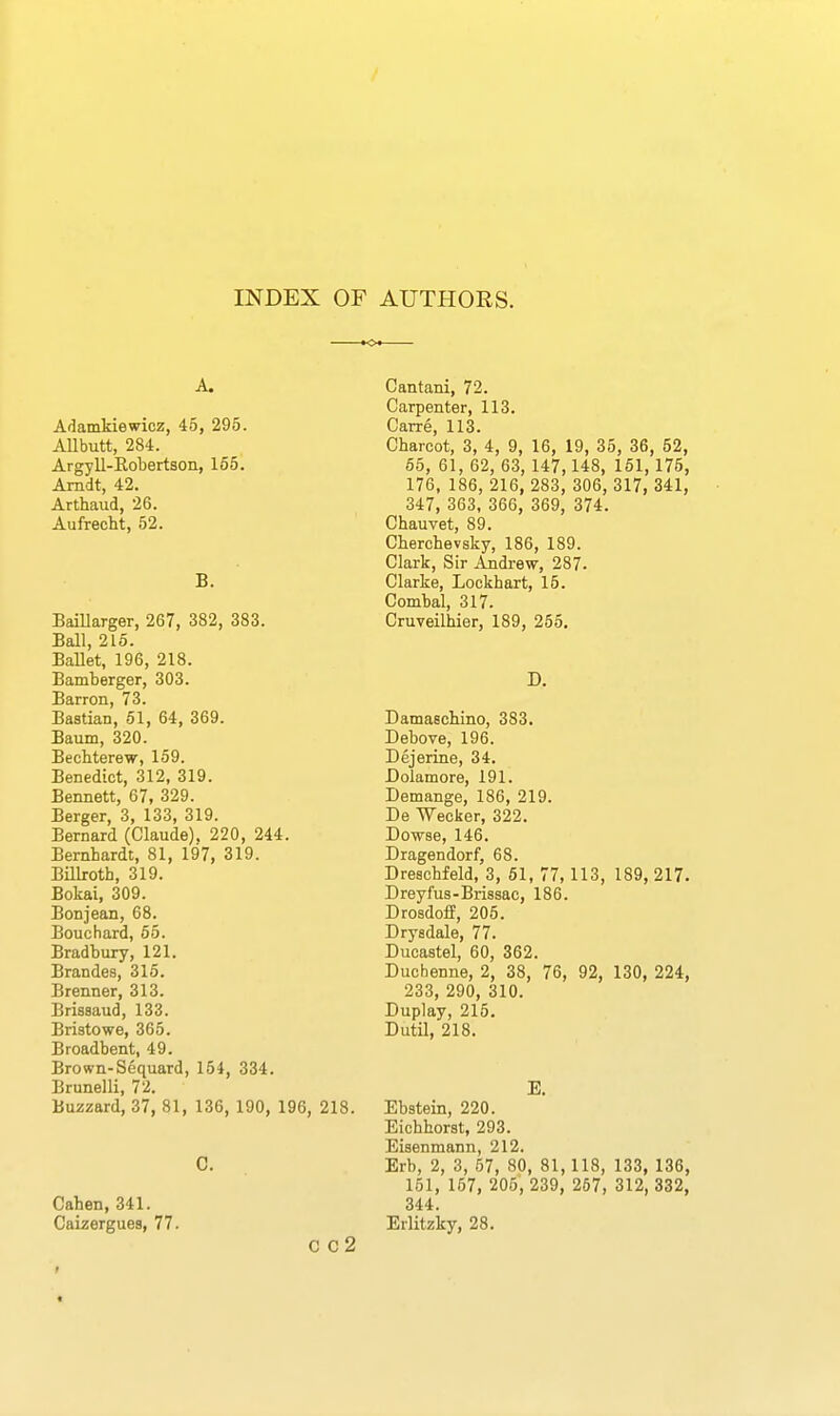 INDEX OF AUTHORS. A. Adamkiewicz, 45, 295. AUbutt, 284. Argyll-Eobertson, 165. Amdt, 42. Arthaud, 26. Aufrecht, 52. B. BaiUarger, 267, 382, 383. Ball, 215. BaUet, 196, 218. Bamberger, 303. Barron, 73. Bastian, 61, 64, 369. Baum, 320. Bechterew, 159. Benedict, 312, 319. Bennett, 67, 329. Berger, 3, 133, 319. Bernard (Claude), 220, 244. Bernhardt, 81, 197, 319. Billroth, 319. Bokai, 309. Bonjean, 68. Bouchard, 65. Bradbury, 121. Brandes, 315. Brenner, 313. Brissaud, 133. Bristowe, 365. Broadbent, 49. Brown-Sequard, 154, 334. Brunelli, 72. Buzzard, 37, 81, 136, 190, 196, 218. C. Cahen, 341. Caizergues, 77. C C2 Cantani, 72. Carpenter, 113. Carre, 113. Charcot, 3, 4, 9, 16, 19, 35, 36, 52, 65, 61, 62, 63, 147,148, 161, 175, 176, 186, 216, 283, 306, 317, 341, 347, 363, 366, 369, 374. Chauvet, 89. Cherchevsky, 186, 189. Clark, Sir Andrew, 287. Clarke, Lockhart, 15. Combal, 317. Cruveilhier, 189, 255, D. Damaschino, 383. Debove, 196. Dejerine, 34. Dolamore, 191. Demange, 186, 219. De Weeker, 322. Dowse, 146. Dragendorf, 68. Dreschfeld, 3, 61, 77,113, 189, 217. Dreyfus-Brissac, 186. Drosdoff, 205. Drysdale, 77. Ducastel, 60, 362. Duchenne, 2, 38, 76, 92, 130, 224, 233, 290, 310. Duplay, 215. Dutil, 218. E. Ebstein, 220. Eichhorst, 293. Eisenmann, 212. Erb, 2, 3, 57, 80, 81, 118, 133, 136, 151, 157, 205, 239, 267, 312, 332, 344. Erlitzky, 28. r