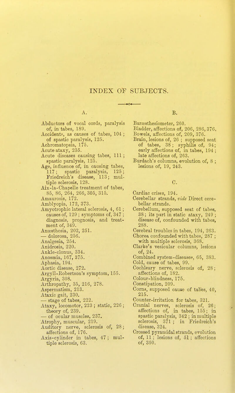 INDEX O'F SUBJECTS. A. Abductors of vocal cords, paralysis of, in tabes, 189. Accident?, as causes of tabes, 104 ; of spastic paralysis, 125. Achromatopsia, 175. Acute ataxy, 236. Acute diseases causing tabes, 111; spastic paralysis, 125. Age, influence of, in causing tabes, 117; spastic paralysis, 125; Friedreich's disease, 113; mul- tiple sclerosis, 128. Aix-la-Chapelle treatment of tabes, 85, 86, 264, 266, 305, 315. Amaurosis, 172. Amblyopia, 172, 373. Amyotrophiclateral sclerosis, 4, 61; causes of, 129 ; symptoms of, 347 ; diagnosis, prognosis, and treat- ment of, 349. Ancesthesia, 202, 251. — dolorosa, 256. Analgesia, 254. Anidrosis, 220. Ankle-clonus, 334. Anosmia, 167, 375. Aphasia, 194. Aortic disease, 272. Argyll-Eobertson's symptom, 155. Argyria, 308. Ai-thropathy, 35, 216, 278. Aspermatism, 213. Ataxic gait, 230. — stage of tabes, 222. Ataxy, locomotor, 223 ; static, 226 ; theory of, 239. — of ocular muscles, 237, Atrophy, muscular, 219. Auditory nerve, sclerosis of, 28; affections of, 176. Axis-cylinder in tabes, 47; mul- tiple sclerosis, 63. B. Barsesthesiometer, 260. Bladder, affections of, 206, 286,376. Bowels, affections of, 209, 376. Brain, lesions of, 26 ; supposed seat of tabes, 38; syphilis of, 94; early affections of, in tabes, 194 ; late affections of, 263. Burdach's columns, evolution of, 8 ; lesions of, 19, 243. C. Cardiac crises, 194. Cerebellar strands, vide Direct cere- bellar strands. Cerebellum, supposed seat of tabes, 38; its part in static ataxy, 249 ; disease of, confounded with tabes, 288. Cerebral troubles in tabes, 194, 263. Chorea confounded -with tabes, 287 ; with multiple sclerosis, 368. Clarke's vesicular columns, lesions of, 24. Combined system-diseases, 65, 383. Cold, cause of tabes, 99. Cochleary nerve, sclerosis of, 28; affections of, 182. Colour-blindness, 175. Constipation, 209. Corns, supposed cause of tables, 40, 215. Counter-irritation for tabes, 321. Cranial nerves, sclerosis of, 26; affections of, in tabes, 155; in spastic paralysis, 342 ; in multiple sclerosis, 371 ; in Friedreich's disease, 324. Crossed pyramidal strands, evolution of, 11 ; lesions of, 51; affections of, 350.