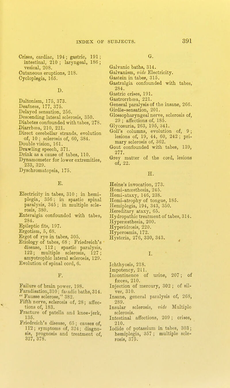 Crises, cardiac, 194; gastric, 191; intestinal, 210 ; laryngeal, 186; vesical, 208. Cutaneous eruptions, 218. Cycloplegia, 165. D. Daltonism, 175, 373. Deafness, 177, 375. Delayed sensation, 256. Descending lateral sclerosis, 350. Diabetes confounded with tabes, 278. Diarrhoea, 210, 221. Direct cerebellar strands, evolution of, 10 ; sclerosis of, 60, 384. Double vision, 161. Drawling speech, 371. Drink as a cause of tabes, 110. Dynamometer for lower extremities, 233, 329. Dyschromatopsia, 175. E. Electricity in tabes, 310 ; in hemi- plegia, 356; in spastic spinal paralysis, 345; in multiple scle- rosis, 380. Enteralgia confounded with tabes, 284. Epileptic fits, 197. Ergotism, 6, 68. Ergot of rye in tabes, 305. Etiology of tabes, 68 ; Friedreich's disease, 112; spastic paralysis, 122; multiple sclerosis, 127; amyotrophic lateral sclerosis, 129. Evolution of spinal cord, 6. F. Failure of brain power, 198. Faradisation,310 ; faiadic baths, 314. Fausse sclerose, 382. Fifth nerve, sclerosis of, 28; affec- tions of, 183. Fracture of patella and knee-jerk, 135. Friedreich's disease, 65 ; causes of, 112; symptoms of, 324; diagno- sis, prognosis and treatment of, 327, 378. G. Galvanic baths, 314. Galvanism, vide Electricity. Gastein in tabes, 315. Gastralgia confounded with tabes, 284. Gastric crises, 191. Gastrorrhoea, 221. General paralysis of the insane, 266. Girdle-sensation, 201. Glossopharyngeal nerve, sclerosis of, 29 ; affections of, 185. Glycosuria, 263, 195, 341. Goll's columns, evolution of, 9; lesions of, 19, 44, 60, 242 ; pri- mary sclerosis of, 362. Gout confounded with tabes, 139, 277. Grey matter of the cord, lesions of, 22. H. Heine's invocation, 273. Hemi-ana3sthesia, 245. Hemi-ataxy, 146, 238. Hemi-atrophy of tongue, 185. Hemiplegia, 194, 343, 350. Hereditary ataxy, 65. Hydropathic treatment of tabes, 314. HyperiBsthesia, 200. Hyperidrosis, 220. Hyperosmia, 172. Hysteria, 276, 330, 343. I. Ichthyosis, 218. Impotency, 211. Incontinence of urine, 207; of fa3ces, 210. Injection of mercury, 302 ; of sil- ver, 310. Insane, general paralysis of, 268, 289. Insular sclerosis, vide Multiple sclerosis. Intestinal affections, 209; crises, 210. Iodide of potassium in tabes, 303; hemiplegia, 367 ; multiple scle- rosis, 375.