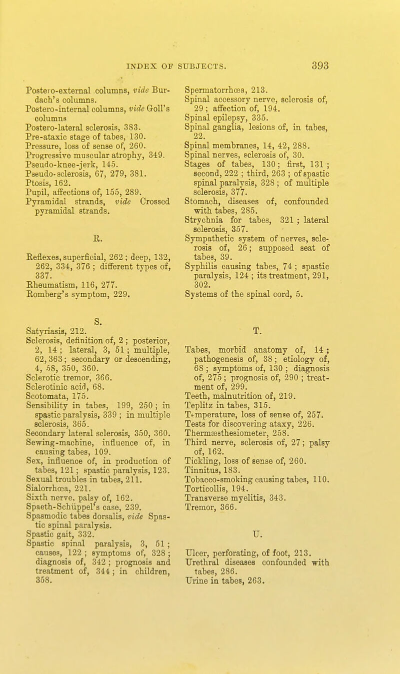 Posteio-extemal columns, vide Bur- dach's columns. Postero-internal columns, vide Goll's columns Poatero-lateral sclerosis, 383. Pre-ataxic stage of tabes, 130. Pressure, loss of sense of, 260. Proj^ressiye muscular atrophy, 349. Pseudo-knee-jerk, 145. Paeudo-sclerosis, 67, 279, 381. Ptosis, 162. Pupil, affections of, 155, 289. Pyramidal strands, vide Crossed pyramidal strands. E. Eeflexes, superficial, 262; deep, 132, 262, 334, 376 ; different types of, 337. Eheumatism, 116, 277. Eomherg's symptom, 229. S. Satyriasis, 212. Sclerosis, definition of, 2 ; posterior, 2, 14 ; lateral, 3, 51 ; multiple, 62,363; secondary or descending, 4, 68, 350, 360. Sclerotic tremor, 366. Sclerotinic acid, 68. Scotomata, 175. Sensibility in tabes, 199, 250 ; in spastic paralysis, 339 ; in multiple sclerosis, 365. Secondary lateral sclerosis, 350, 360. Sewing-machine, influence of, in causing tabes, 109. Sex, influence of, in production of tabes, 121; spastic paralysis, 123. Sexual troubles in tabes, 211. Sialorrhoea, 221. Sixth nerve, palsy of, 162. Spaeth-Schiippel's case, 239. Spasmodic tabes dorsalis, vide Spas- tic spinal paralysis. Spastic gait, 332. Spastic spinal paralysis, 3, 51 ; causes, 122 ; symptoms of, 328 ; diagnosis of, 342 ; prognosis and treatment of, 344; in children, 358. Spermatorrhoea, 213. Spinal accessory nerve, sclerosis of, 29 ; affection of, 194. Spinal epilepsy, 335. Spinal ganglia, lesions of, in tabes, 22. Spinal membranes, 14, 42, 288. Spinal nerves, sclerosis of, 30. Stages of tabes, 130; first, 131 ; second, 222 ; third, 263 ; of spastic spinal paralysis, 328 ; of multiple sclerosis, 377. Stomach, diseases of, confounded with tabes, 285. Strychnia for tabes, 321 ; lateral sclerosis, 357. Sympathetic system of nerves, scle- rosis of, 26; supposed seat of tabes, 39. Syphilis causing tabes, 74 ; spastic paralysis, 124 ; its treatment, 291, 302. Systems of the spinal cord, 5. T. Tabes, morbid anatomy of, 14; pathogenesis of, 38; etiology of, 68 ; symptoms of, 130 ; diagnosis of, 275; prognosis of, 290 ; treat- ment of, 299. Teeth, malnutrition of, 219. Teplitz in tabes, 315. Temperature, loss of sense of, 257. Tests for discovering ataxy, 226. Therma3sthesiometer, 258. Third nerve, sclerosis of, 27; palsy of, 162. Tickling, loss of sense of, 260. Tinnitus, 183._ Tobacco-smoking causing tabes, 110. Torticollis, 194. Transverse myelitis, 343. Tremor, 366. U. Ulcer, perforating, of foot, 213. Urethral diseases confounded with tabes, 286. Urine in tabes, 263.