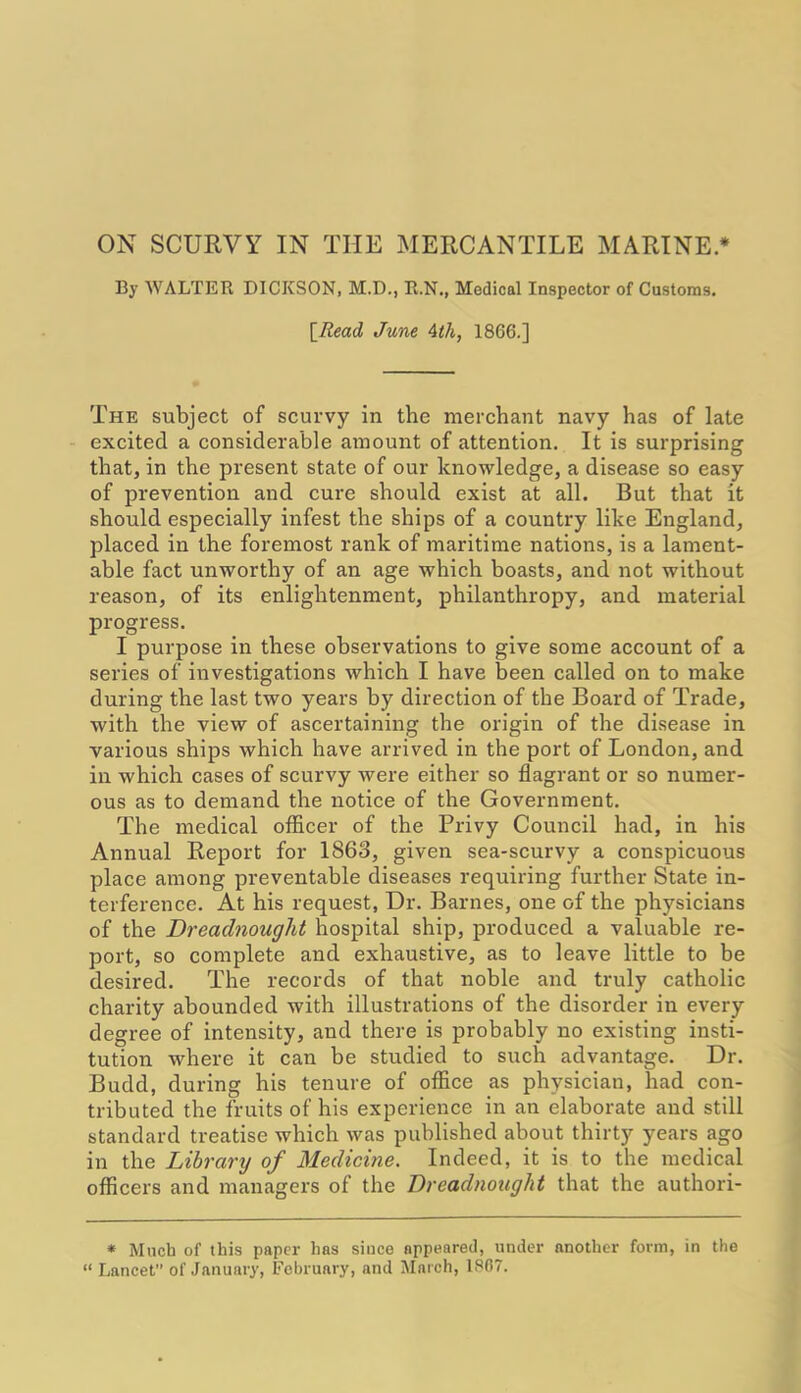 By WALTER DICKSON, M.D., R.N., Medical Inspector of Customs. [Read June 4th, 1866.] The subject of scurvy in the merchant navy has of late excited a considerable amount of attention. It is surprising that, in the present state of our knowledge, a disease so easy of prevention and cure should exist at all. But that it should especially infest the ships of a country like England, placed in the foremost rank of maritime nations, is a lament- able fact unworthy of an age which boasts, and not without reason, of its enlightenment, philanthropy, and material progress. I purpose in these observations to give some account of a series of investigations which I have been called on to make during the last two years by direction of the Board of Trade, with the view of ascertaining the origin of the disease in various ships which have arrived in the port of London, and in which cases of scurvy were either so flagrant or so numer- ous as to demand the notice of the Government. The medical officer of the Privy Council had, in his Annual Report for 1863, given sea-scurvy a conspicuous place among preventable diseases requiring further State in- terference. At his request, Dr. Barnes, one of the physicians of the Dreadnought hospital ship, produced a valuable re- port, so complete and exhaustive, as to leave little to be desired. The records of that noble and truly catholic charity abounded with illustrations of the disorder in every degree of intensity, and there is probably no existing insti- tution where it can be studied to such advantage. Dr. Budd, during his tenure of office as physician, had con- tributed the fruits of his experience in an elaborate and still standard treatise which was published about thirty years ago in the Library of Medicine. Indeed, it is to the medical officers and managers of the Dreadnought that the authori- * Much of this paper has siuce appeared, under another form, in the “ Lancet of January, February, and March, 1867.