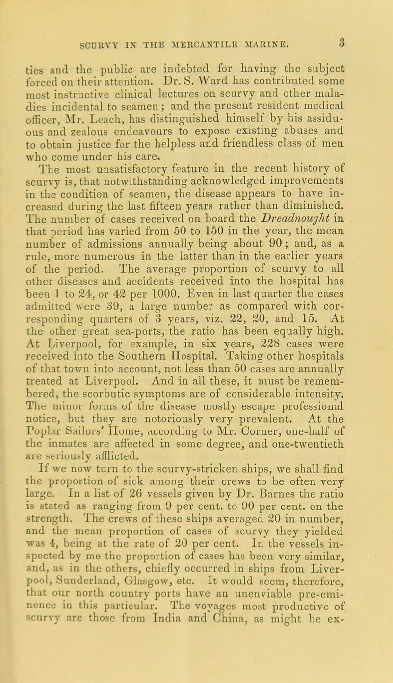 3 ties ancl the public are indebted for having the subject forced on their attention. Dr. S. Ward has contributed some most instructive clinical lectures on scurvy and other mala- dies incidental to seamen; and the present resident medical officer, Mr. Leach, has distinguished himself by his assidu- ous and zealous endeavours to expose existing abuses and to obtain justice for the helpless and friendless class of men ■who come under his care. The most unsatisfactory feature in the recent history of scurvy is, that notwithstanding acknowledged improvements in the condition of seamen, the disease appears to have in- creased during the last fifteen years rather than diminished. The number of cases received on board the Dreadnought in that period has varied from 50 to 150 in the year, the mean number of admissions annually being about 90 ; and, as a rule, more numerous in the latter than in the earlier years of the period. The average proportion of scurvy to all other diseases and accidents received into the hospital has been 1 to 24, or 42 per 1000. Even in last quarter the cases admitted were 39, a large number as compared with cor- responding quarters of 3 years, viz. 22, 20, and 15. At the other great sea-ports, the ratio has been equally high. At Liverpool, for example, in six years, 228 cases were received into the Southern Hospital. Taking other hospitals of that town into account, not less than 50 cases are annually treated at Liverpool. And in all these, it must be remem- bered, the scorbutic symptoms are of considerable intensity. The minor forms of the disease mostly escape professional notice, but they are notoriously very prevalent. At the Poplar Sailors’ Home, according to Mr. Corner, one-half of the inmates are affected in some degree, and one-twentieth are seriously afflicted. If we now turn to the scurvy-stricken ships, we shall find the proportion of sick among their crews to be often very large. In a list of 26 vessels given by Dr. Barnes the ratio is stated as ranging from 9 per cent, to 90 per cent, on the strength. The crews of these ships averaged 20 in number, and the mean proportion of cases of scurvy they yielded was 4, being at the rate of 20 per cent. In the vessels in- spected by me the proportion of cases has been very similar, and, as in the others, chiefly occurred in ships from Liver- pool, Sunderland, Glasgow, etc. It would seem, therefore, that our north country ports have an unenviable pre-emi- nence in this particular. The voyages most productive of scurvy arc those from India and China, as might be ex-