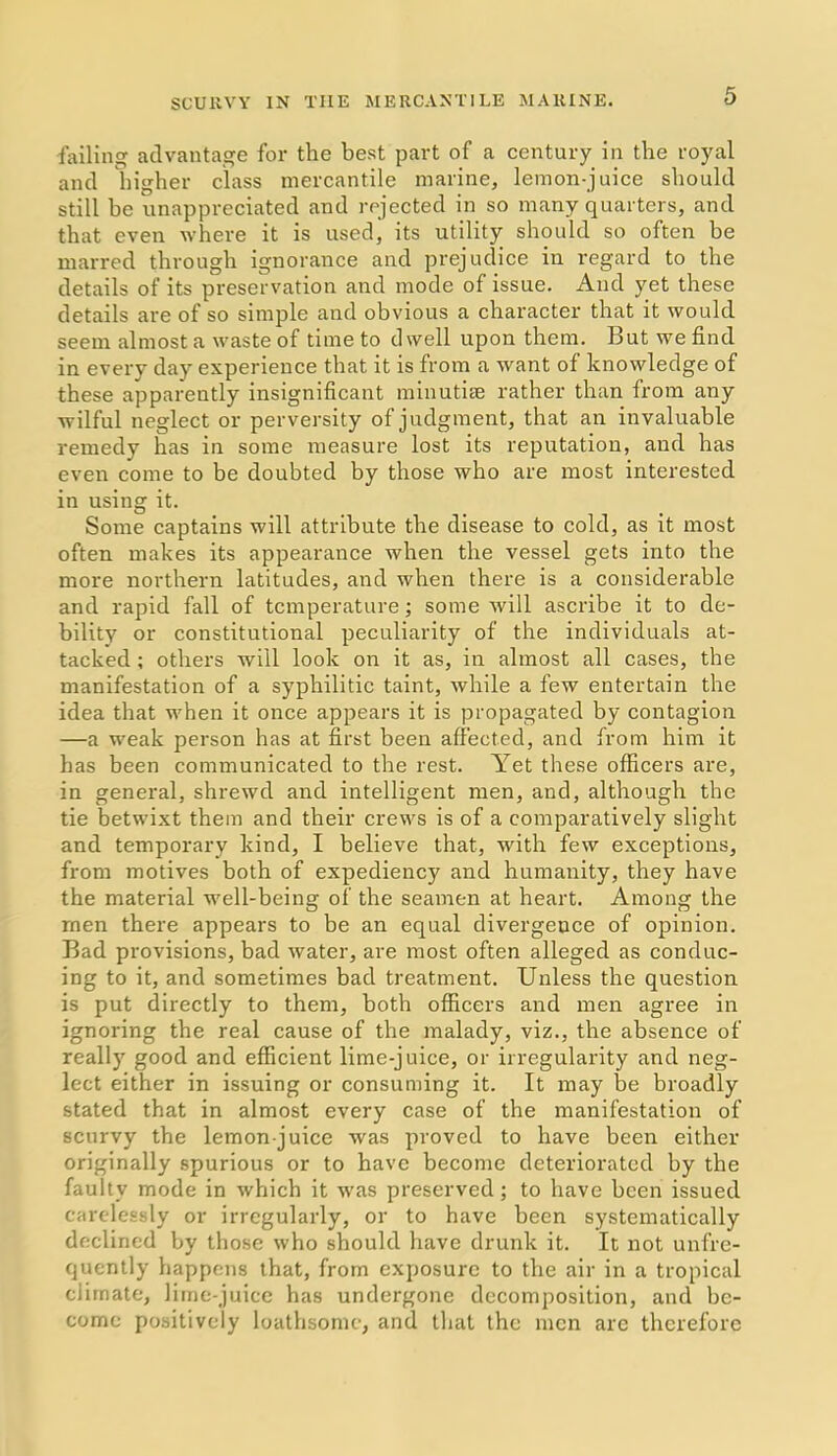 failing advantage for the best part of a century in the royal and higher class mercantile marine, lemon-juice should still be unappreciated and rejected in so many quarters, and that even where it is used, its utility should so often be marred through ignorance and prejudice in regard to the details of its preservation and mode of issue. And yet these details are of so simple and obvious a character that it would seem almost a waste of time to dwell upon them. But we find in every day experience that it is from a want of knowledge of these apparently insignificant minutiae rather than from any wilful neglect or perversity of judgment, that an invaluable remedy has in some measure lost its reputation, and has even come to be doubted by those who are most interested in using it. Some captains will attribute the disease to cold, as it most often makes its appearance when the vessel gets into the more northern latitudes, and when there is a considerable and rapid fall of temperature; some will ascribe it to de- bility or constitutional peculiarity of the individuals at- tacked ; others will look on it as, in almost all cases, the manifestation of a syphilitic taint, while a few entertain the idea that when it once appears it is propagated by contagion —a weak person has at first been affected, and from him it has been communicated to the rest. Yet these officers are, in general, shrewd and intelligent men, and, although the tie betwixt them and their crews is of a comparatively slight and temporary kind, I believe that, with few exceptions, from motives both of expediency and humanity, they have the material well-being of the seamen at heart. Among the men there appears to be an equal divergence of opinion. Bad provisions, bad water, are most often alleged as conduc- ing to it, and sometimes bad treatment. Unless the question is put directly to them, both officers and men agree in ignoring the real cause of the malady, viz., the absence of really good and efficient lime-juice, or irregularity and neg- lect either in issuing or consuming it. It may be broadly stated that in almost every case of the manifestation of scurvy the lemon-juice was proved to have been either originally spurious or to have become deteriorated by the faulty mode in which it was preserved; to have been issued carelessly or irregularly, or to have been systematically declined by those who should have drunk it. It not unfre- quently happens that, from exposure to the air in a tropical climate, lime-juice has undergone decomposition, and be- come positively loathsome, and that the men are therefore